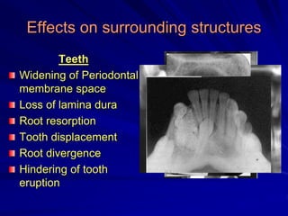 Effects on surrounding structures
Teeth
Widening of Periodontal
membrane space
Loss of lamina dura
Root resorption
Tooth displacement
Root divergence
Hindering of tooth
eruption
 