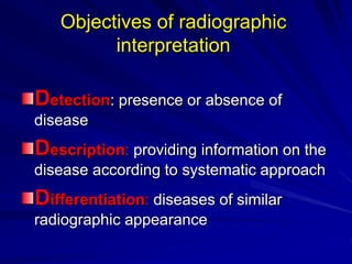 Objectives of radiographic
interpretation
Detection: presence or absence of
disease
Description: providing information on the
disease according to systematic approach
Differentiation: diseases of similar
radiographic appearance
 