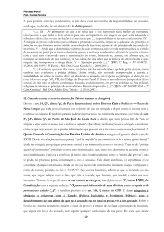 Processo Penal
Prof. Danilo Pereira

2. para proferir sentença condenatória, o juiz deve estar convencido da responsabilidade do acusado,
sendo que, na dúvida, deverá absolvê-lo: in dubio pro reo.
―(...) III – As afirmações de que a ré sabia que o seu namorado fazia tráfico de substância
entorpecente e que tinha o livre arbítrio para não acompanhá-lo em viagem na qual seria adquirida a
substância ilícita não passam de ilações e conjecturas que (...) impossibilitam o decreto condenatório. IV À míngua de provas suficientes para embasar a pretensão acusatória, impõe-se a aplicação do princípio in
dubio pro reo, que funciona como critério de resolução da incerteza, expressão do princípio da presunção de
inocência. V – Ainda que a denunciada soubesse da ação criminosa, não se pode responsabilizá-la, a título
de co-autora ou partícipe se tanto a denúncia quanto a sentença condenatória deixam de apontar a forma
com a qual teria concorrido para a consumação do crime, limitando-se, apenas, em afirmar que, na
condição de namorada do réu confesso, se não sabia, deveria saber que se tratava de um traficante e que,
naquele dia, transportava a droga ilícita. V – Apelação provida (...).‖ (TRF/1.ª Reg. – AP 004472113.2006.4.01.9199 – 3ª Turma - Rel. Des. Klaus Kuschel – J. 20.06.2011).
―(...) Conforme apura-se dos autos, em Juízo, não foi reconhecido o apelado pelas vítimas, como
também não confessou a prática delitiva. Assim sendo, não restando comprovadas a autoria e
materialidade do crime de roubo, deve ser absolvido o acusado, em respeito ao princípio in dubio pro reo,
com fulcro no artigo 386, VII, do Código de Processo Penal. É firme o entendimento jurisprudencial no
sentido de que não se admite condenação baseada, exclusivamente, em provas colhidas na fase policial,
sob pena de afronta ao princípio do contraditório. Recurso improvido. (...).‖ (TJES –AP 24060275658 – 2ª
Câm. Criminal - Rel. Des. Adalto Dias Tristão – J. 29.06.2011)
11. Garantia contra a auto-incriminação (Nemo tenetur se detegere)
Dispõe o art. 14, §3º, alínea „g‟, do Pacto Internacional sobre Direitos Civis e Políticos — Pacto de
Nova Iorque que toda pessoa humana tem o direito de não ser obrigada a depor contra si mesma nem a
confessar-se culpada. É também garantia judicial internacional, no continente americano, por força do art.
8º, §2º, alínea „g‟, do Pacto de São José da Costa Rica o direito que toda pessoa tem de ―não ser
obrigada a depor contra si mesma, nem a declarar-se culpada‖. Quer dizer, nenhuma pessoa é obrigada a confessar
crime de que seja acusada ou a prestar informações que possam vir a dar causa a uma acusação criminal. A
Quinta Emenda à Constituição dos Estados Unidos da América assegura tal garantia desde o século
XVIII. Desde sua adoção nenhuma pessoa ―shall be compelled in any criminal case to be a witness against himself.”
(pode ser obrigada em qualquer processo criminal a ser testemunha contra si mesmo). Trata-se do ―privilege
against self incrimination” (privilégio contra auto-incriminação), que, entre nós, denomina-se garantia contra a
auto-incriminação. Embora a confissão já tenho sido doutrinariamente como a ―rainha das provas‖, não
se pode, no processo penal, constranger a isso o acusado. Vale dizer: confissão, só espontânea e/ou
voluntária. Qualquer informação obtida do réu (ou mesmo de testemunha) mediante coação configurará o
crime de tortura, previsto na Lei n. 9.455/97. No sistema brasileiro, admite-se que o indiciado ou réu
minta, que negue relação com o fato, que cale a verdade, que fantasie, que amolde versões aos seus
interesses. Trata-se da regra de ouro nemo tenetur se detegere, insculpida no art. 5º, inciso LXIII, da
Constituição com a seguinte redação: “O preso será informado de seus direitos, entre os quais o de

permanecer calado (...)”. e também previsto n o art. 186, § único do CPP. É dizer: ninguém é
obrigado a colaborar com o Estado (Polícia Judiciária e Ministério Público) para o
descobrimento de um crime de que se é acusado ou do qual se possa vir a ser acusado. Sobre o
Estado, no sistema acusatório, recaem o ônus da prova e a missão de desfazer a presunção de inocência
que vigora em favor do acusado, sem esperar qualquer colaboração de sua parte. De sorte que, desde
10

 