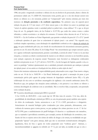 Processo Penal
Prof. Danilo Pereira

1988, não pode o magistrado considerar o silêncio do réu em desfavor do processado, diante o direito de
permanecer calado (art. 5º, LXIII CF). Interessante notar, porém, que se o réu não desejar exercer esse
direito ao silêncio ou a ele renunciar, poderá ser ―compensado‖ pelo sistema criminal, por meio dos
institutos da delação premiada e da confissão espontânea. No primeiro caso, lei especial prevê
redução da pena de 1/3 (um terço) a 2/3 (dois terços) para o réu delator (co-autor ou partícipe) que
―através de confissão espontânea revelar à autoridade policial ou judicial toda a trama delituosa”. É o que se dá por
força do art. 16, parágrafo único, da Lei Federal n. 8.137/90, que cuida dos crimes contra a ordem
tributária, a ordem econômica e as relações de consumo. O mesmo efeito decorre do art. 6º da Lei n.
9.034/95 — Lei de Combate ao Crime Organizado, que permite a redução da pena de 1/3 a 2/3, ―quando
a colaboração espontânea do agente levar ao esclarecimento de infrações penais e sua autoria”. No segundo caso,
confissão simples espontânea, a auto-declaração de culpabilidade conferirá ao réu o direito de redução da
pena, em grau estabelecido pelo juiz, em virtude do reconhecimento de circunstância atenuante genérica,
prevista no art. 65, inciso III, alínea ‗d‘, do Código Penal: ―são circunstâncias que sempre atenuam a pena,
ter o agente confessado espontaneamente, perante a autoridade, a autoria do crime‖. Como se vê, nas duas
situações, a renúncia ao direito constitucional de manter-se em silêncio converte-se em benefícios penais,
com redução expressiva da resposta estatal. Tratamento mais favorável ao delinqüente colaborador
também está presente no art. 1º, § 5º, da Lei n. 9.613/98 — Lei de Lavagem de Capitais, quando o réu, coautor ou partícipe ―colaborar espontaneamente com as autoridades, prestando esclarecimentos que conduzam à apuração
das infrações penais e de sua autoria ou à localização dos bens, direitos ou valores objeto do crime”.
Outros dois institutos reducentes de reprovabilidade penal, relacionados com a regra Nemo tenetur se detegere,
estão no art. 14 da Lei n. 9.605/98 — Lei Penal Ambiental, que prevê a atenuação da pena: a) por
comunicação prévia pelo agente do perigo iminente de degradação ambiental (inciso III); e b) pela
colaboração do réu com os servidores encarregados da vigilância e do controle ambientais (inciso IV).
Perceba-se que, em qualquer das situações acima analisadas, o réu preserva o seu direito ao silêncio e
continua desobrigado de colaborar com as autoridades. Mas se resolver falar, cooperando, será premiado
com a redução da pena.
 ―Coercitiva identificação criminal pelo DNA é possível?
A Lei 12.654, de 28.05.2012 – com vacatio legis de 180 dias trata do assunto. A lei traz, além da
possibilidade de identificação criminal por DNA, no seio da persecução penal, também uma espécie
de efeito da condenação. Assim, acrescenta-se o art. 9.º-A à LEP, prevendo-se o obrigatório
fornecimento de material biológico pelos condenados por crime praticado, dolosamente, com
violência de natureza grave contra pessoa, ou por qualquer dos crimes previstos no art. 1.º da Lei
8.072/1990, para o estabelecimento do perfil biológico. O desaviso e o açodamento são tamanhos,
que se sujeitarão à providência constritiva, por exemplo, autores de falsificação de cosméticos, mas
ficarão de fora os sujeitos ativos dos crimes de tráfico de drogas e de tortura, na modalidade em que
perpetrada ―apenas‖ com grave ameaça, dado que não se encontram normativamente abrangidos.
Igualmente, ficou de fora o agente do roubo perpetrado sem ―violência grave‖. Ademais, a
inconstitucionalidade se agiganta no referido art. 9.º-A, por um lado, na medida em que se cria o
11

 