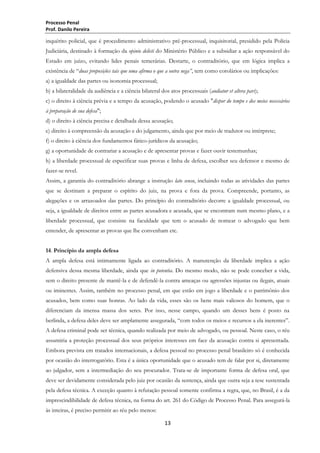 Processo Penal
Prof. Danilo Pereira

inquérito policial, que é procedimento administrativo pré-processual, inquisitorial, presidido pela Polícia
Judiciária, destinado à formação da opinio delicti do Ministério Público e a subsidiar a ação responsável do
Estado em juízo, evitando lides penais temerárias. Destarte, o contraditório, que em lógica implica a
existência de ―duas proposições tais que uma afirma o que a outra nega”, tem como corolários ou implicações:
a) a igualdade das partes ou isonomia processual;
b) a bilateralidade da audiência e a ciência bilateral dos atos processuais (audiatur et altera pars);
c) o direito à ciência prévia e a tempo da acusação, podendo o acusado "dispor do tempo e dos meios necessários
à preparação de sua defesa";
d) o direito à ciência precisa e detalhada dessa acusação;
e) direito à compreensão da acusação e do julgamento, ainda que por meio de tradutor ou intérprete;
f) o direito à ciência dos fundamentos fático-jurídicos da acusação;
g) a oportunidade de contrariar a acusação e de apresentar provas e fazer ouvir testemunhas;
h) a liberdade processual de especificar suas provas e linha de defesa, escolher seu defensor e mesmo de
fazer-se revel.
Assim, a garantia do contraditório abrange a instrução lato sensu, incluindo todas as atividades das partes
que se destinam a preparar o espírito do juiz, na prova e fora da prova. Compreende, portanto, as
alegações e os arrazoados das partes. Do princípio do contraditório decorre a igualdade processual, ou
seja, a igualdade de direitos entre as partes acusadora e acusada, que se encontram num mesmo plano, e a
liberdade processual, que consiste na faculdade que tem o acusado de nomear o advogado que bem
entender, de apresentar as provas que lhe convenham etc.
14. Princípio da ampla defesa
A ampla defesa está intimamente ligada ao contraditório. A manutenção da liberdade implica a ação
defensiva dessa mesma liberdade, ainda que in potentia. Do mesmo modo, não se pode conceber a vida,
sem o direito presente de mantê-la e de defendê-la contra ameaças ou agressões injustas ou ilegais, atuais
ou iminentes. Assim, também no processo penal, em que estão em jogo a liberdade e o patrimônio dos
acusados, bem como suas honras. Ao lado da vida, esses são os bens mais valiosos do homem, que o
diferenciam da imensa massa dos seres. Por isso, nesse campo, quando um desses bens é posto na
berlinda, a defesa deles deve ser amplamente assegurada, ―com todos os meios e recursos a ela inerentes‖.
A defesa criminal pode ser técnica, quando realizada por meio de advogado, ou pessoal. Neste caso, o réu
assumiria a proteção processual dos seus próprios interesses em face da acusação contra si apresentada.
Embora prevista em tratados internacionais, a defesa pessoal no processo penal brasileiro só é conhecida
por ocasião do interrogatório. Esta é a única oportunidade que o acusado tem de falar por si, diretamente
ao julgador, sem a intermediação do seu procurador. Trata-se de importante forma de defesa oral, que
deve ser devidamente considerada pelo juiz por ocasião da sentença, ainda que outra seja a tese sustentada
pela defesa técnica. A exceção quanto à refutação pessoal somente confirma a regra, que, no Brasil, é a da
imprescindibilidade de defesa técnica, na forma do art. 261 do Código de Processo Penal. Para assegurá-la
às inteiras, é preciso permitir ao réu pelo menos:
13

 