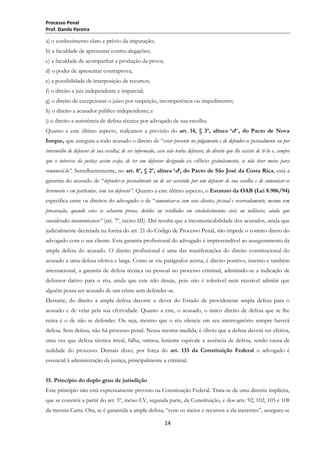 Processo Penal
Prof. Danilo Pereira

a) o conhecimento claro e prévio da imputação;
b) a faculdade de apresentar contra-alegações;
c) a faculdade de acompanhar a produção da prova;
d) o poder de apresentar contraprova;
e) a possibilidade de interposição de recursos;
f) o direito a juiz independente e imparcial;
g) o direito de excepcionar o juízo por suspeição, incompetência ou impedimento;
h) o direito a acusador público independente; e
i) o direito a assistência de defesa técnica por advogado de sua escolha.
Quanto a este último aspecto, realçamos a previsão do art. 14, § 3º, alínea „d‟´, do Pacto de Nova
Iorque, que assegura a todo acusado o direito de ―estar presente no julgamento e de defender-se pessoalmente ou por
intermédio de defensor de sua escolha; de ser informado, caso não tenha defensor, do direito que lhe assiste de tê-lo e, sempre
que o interesse da justiça assim exija, de ter um defensor designado ex officio gratuitamente, se não tiver meios para
remunerá-lo”. Semelhantemente, no art. 8º, § 2º, alínea „d‟, do Pacto de São José da Costa Rica, está a
garantia do acusado de ―defender-se pessoalmente ou de ser assistido por um defensor de sua escolha e de comunicar-se
livremente e em particular, com seu defensor”. Quanto a este último aspecto, o Estatuto da OAB (Lei 8.906/94)
especifica entre os direitos do advogado o de ―comunicar-se com seus clientes, pessoal e reservadamente, mesmo sem
procuração, quando estes se acharem presos, detidos ou recolhidos em estabelecimentos civis ou militares, ainda que
considerados incomunicáveis” (art. 7º, inciso III). Daí resulta que a incomunicabilidade dos acusados, ainda que
judicialmente decretada na forma do art. 21 do Código de Processo Penal, não impede o contato direto do
advogado com o seu cliente. Esta garantia profissional do advogado é imprescindível ao asseguramento da
ampla defesa do acusado. O direito profissional é uma das manifestações do direito constitucional do
acusado a uma defesa efetiva e larga. Como se viu parágrafos acima, é direito positivo, interno e também
internacional, a garantia de defesa técnica ou pessoal no processo criminal, admitindo-se a indicação de
defensor dativo para o réu, ainda que este não deseje, pois não é tolerável nem razoável admitir que
alguém possa ser acusado de um crime sem defender-se.
Destarte, do direito à ampla defesa decorre o dever do Estado de providenciar ampla defesa para o
acusado e de velar pela sua efetividade. Quanto a este, o acusado, o único direito de defesa que se lhe
retira é o de não se defender. Ou seja, mesmo que o réu silencie em seu interrogatório sempre haverá
defesa. Sem defesa, não há processo penal. Nessa mesma medida, é óbvio que a defesa deverá ser efetiva,
uma vez que defesa técnica irreal, falha, omissa, leniente equivale a ausência de defesa, sendo causa de
nulidade do processo. Demais disso, por força do art. 133 da Constituição Federal o advogado é
essencial à administração da justiça, principalmente a criminal.
15. Princípio do duplo grau de jurisdição
Este princípio não está expressamente previsto na Constituição Federal. Trata-se de uma diretriz implícita,
que se constrói a partir do art. 5º, inciso LV, segunda parte, da Constituição, e dos arts. 92, 102, 105 e 108
da mesma Carta. Ora, se é garantida a ampla defesa, ―com os meios e recursos a ela inerentes‖, assegura-se
14

 
