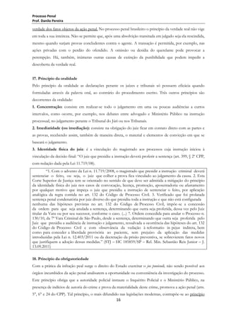 Processo Penal
Prof. Danilo Pereira

verdade dos fatos objetos da ação penal. No processo penal brasileiro o princípio da verdade real não vige
em toda a sua inteireza. Não se permite que, após uma absolvição transitada em julgado seja ela rescindida,
mesmo quando surjam provas concludentes contra o agente. A transação é permitida, por exemplo, nas
ações privadas com o perdão do ofendido. A omissão ou desídia do querelante pode provocar a
perempção. Há, também, inúmeras outras causas de extinção da punibilidade que podem impedir a
descoberta da verdade real.
17. Princípio da oralidade
Pelo princípio da oralidade as declarações perante os juízes e tribunais só possuem eficácia quando
formuladas através da palavra oral, ao contrário do procedimento escrito. Três outros princípios são
decorrentes da oralidade:
1. Concentração: consiste em realizar-se todo o julgamento em uma ou poucas audiências a curtos
intervalos, como ocorre, por exemplo, nos debates entre advogado e Ministério Público na instrução
processual, no julgamento perante o Tribunal do Júri ou nos Tribunais.
2. Imediatidade (ou imediação): consiste na obrigação do juiz ficar em contato direto com as partes e
as provas, recebendo assim, também de maneira direta, o material e elementos de convicção em que se
baseará o julgamento.
3. Identidade física do juiz: é a vinculação do magistrado aos processos cuja instrução iniciou à
vinculação da decisão final: ―O juiz que presidiu a instrução deverá proferir a sentença (art. 399, § 2º CPP,
com redação dada pela Lei 11.719/08).
―1. Com o advento da Lei n. 11.719/2008, o magistrado que presidir a instrução criminal deverá
sentenciar o feito, ou seja, o juiz que colher a prova fica vinculado ao julgamento da causa. 2. Esta
Corte Superior de Justiça tem se orientado no sentido de que deve ser admitida a mitigação do princípio
da identidade física do juiz nos casos de convocação, licença, promoção, aposentadoria ou afastamento
por qualquer motivo que impeça o juiz que presidiu a instrução de sentenciar o feito, por aplicação
analógica da regra contida no art. 132 do Código de Processo Civil. 3. Verificado que foi prolatada
sentença penal condenatória por juiz diverso do que presidiu toda a instrução e que não está configurada
nenhuma das hipóteses previstas no art. 132 do Código de Processo Civil, impõe-se a concessão
da ordem para que seja anulada a sentença, determinando que outra seja proferida, dessa vez pelo Juiz
titular da Vara ou por seu sucessor, conforme o caso. (...) 7. Ordem concedida para anular o Processo n.
130/10, da 7ª Vara Criminal de São Paulo, desde a sentença, determinando que outra seja proferida pelo
Juiz que presidiu a audiência de instrução e julgamento, ressalvada a ocorrência das hipóteses do art. 132
do Código de Processo Civil e com observância da vedação à reformatio in pejus indireta, bem
como para conceder a liberdade provisória ao paciente, sem prejuízo da aplicação das medidas
introduzidas pela Lei n. 12.403/2011 ou da decretação da prisão preventiva, se sobrevierem fatos novos
que justifiquem a adoção dessas medidas.‖ (STJ – HC 185859/SP – Rel. Min. Sebastião Reis Junior – J.
13.09.2011)
18. Princípio da obrigatoriedade
Com a prática da infração peal surge o direito do Estado exercitar o jus puniendi, não sendo possível aos
órgãos incumbidos da ação penal analisarem a oportunidade ou conveniência da investigação do processo.
Este princípio obriga que a autoridade policial instaure o Inquérito Policial e o Ministério Público, na
presença de indícios de autoria do crime e prova da materialidade deste crime, promova a ação penal (arts.
5°, 6° e 24 do CPP). Tal princípio, o mais difundido nas legislações modernas, contrapõe-se ao princípio
16

 