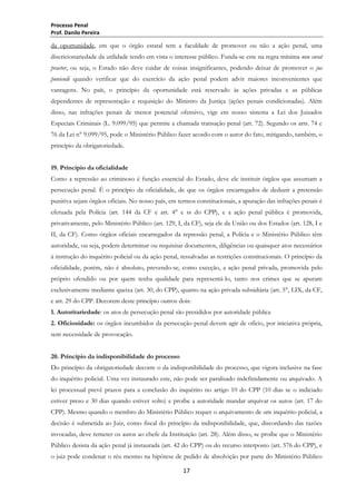 Processo Penal
Prof. Danilo Pereira

da oportunidade, em que o órgão estatal tem a faculdade de promover ou não a ação penal, uma
discricionariedade da utilidade tendo em vista o interesse público. Funda-se este na regra mínima non curat
praetor, ou seja, o Estado não deve cuidar de coisas insignificantes, podendo deixar de promover o jus
puniendi quando verificar que do exercício da ação penal podem advir maiores inconvenientes que
vantagens. No país, o princípio da oportunidade está reservado às ações privadas e as públicas
dependentes de representação e requisição do Ministro da Justiça (ações penais condicionadas). Além
disso, nas infrações penais de menor potencial ofensivo, vige em nosso sistema a Lei dos Juizados
Especiais Criminais (L. 9.099/95) que permite a chamada transação penal (art. 72). Segundo os arts. 74 e
76 da Lei n° 9.099/95, pode o Ministério Público fazer acordo com o autor do fato, mitigando, também, o
princípio da obrigatoriedade.
19. Princípio da oficialidade
Como a repressão ao criminoso é função essencial do Estado, deve ele instituir órgãos que assumam a
persecução penal. É o princípio da oficialidade, de que os órgãos encarregados de deduzir a pretensão
punitiva sejam órgãos oficiais. No nosso país, em termos constitucionais, a apuração das infrações penais é
efetuada pela Polícia (art. 144 da CF e art. 4° e ss do CPP), e a ação penal pública é promovida,
privativamente, pelo Ministério Público (art. 129, I, da CF), seja ele da União ou dos Estados (art. 128, I e
II, da CF). Como órgãos oficiais encarregados da repressão penal, a Polícia e o Ministério Público têm
autoridade, ou seja, podem determinar ou requisitar documentos, diligências ou quaisquer atos necessários
à instrução do inquérito policial ou da ação penal, ressalvadas as restrições constitucionais. O princípio da
oficialidade, porém, não é absoluto, prevendo-se, como exceção, a ação penal privada, promovida pelo
próprio ofendido ou por quem tenha qualidade para representá-lo, tanto nos crimes que se apuram
exclusivamente mediante queixa (art. 30, do CPP), quanto na ação privada subsidiária (art. 5°, LIX, da CF,
e art. 29 do CPP. Decorem deste princípio outros dois:
1. Autoritariedade: os atos de persecução penal são presididos por autoridade pública
2. Oficiosidade: os órgãos incumbidos da persecução penal devem agir de ofício, por iniciativa própria,
sem necessidade de provocação.
20. Princípio da indisponibilidade do processo
Do princípio da obrigatoriedade decorre o da indisponibilidade do processo, que vigora inclusive na fase
do inquérito policial. Uma vez instaurado este, não pode ser paralisado indefinidamente ou arquivado. A
lei processual prevê prazos para a conclusão do inquérito no artigo 10 do CPP (10 dias se o indiciado
estiver preso e 30 dias quando estiver solto) e proíbe a autoridade mandar arquivar os autos (art. 17 do
CPP). Mesmo quando o membro do Ministério Público requer o arquivamento de um inquérito policial, a
decisão é submetida ao Juiz, como fiscal do princípio da indisponibilidade, que, discordando das razões
invocadas, deve remeter os autos ao chefe da Instituição (art. 28). Além disso, se proíbe que o Ministério
Público desista da ação penal já instaurada (art. 42 do CPP) ou do recurso interposto (art. 576 do CPP), e
o juiz pode condenar o réu mesmo na hipótese de pedido de absolvição por parte do Ministério Público
17

 