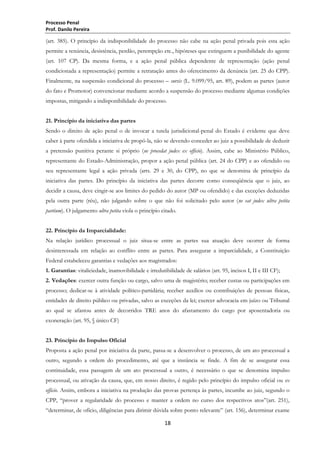 Processo Penal
Prof. Danilo Pereira

(art. 385). O princípio da indisponibilidade do processo não cabe na ação penal privada pois esta ação
permite a renúncia, desistência, perdão, perempção etc., hipóteses que extinguem a punibilidade do agente
(art. 107 CP). Da mesma forma, e a ação penal pública dependente de representação (ação penal
condicionada a representação) permite a retratação antes do oferecimento da denúncia (art. 25 do CPP).
Finalmente, na suspensão condicional do processo – sursis (L. 9.099/95, art. 89), podem as partes (autor
do fato e Promotor) convencionar mediante acordo a suspensão do processo mediante algumas condições
impostas, mitigando a indisponibilidade do processo.
21. Princípio da iniciativa das partes
Sendo o direito de ação penal o de invocar a tutela jurisdicional-penal do Estado é evidente que deve
caber à parte ofendida a iniciativa de propô-la, não se devendo conceder ao juiz a possibilidade de deduzir
a pretensão punitiva perante si próprio (ne procedat judex ex officio). Assim, cabe ao Ministério Público,
representante do Estado-Administração, propor a ação penal pública (art. 24 do CPP) e ao ofendido ou
seu representante legal a ação privada (arts. 29 e 30, do CPP), no que se denomina de princípio da
iniciativa das partes. Do princípio da iniciativa das partes decorre como conseqüência que o juiz, ao
decidir a causa, deve cingir-se aos limites do pedido do autor (MP ou ofendido) e das exceções deduzidas
pela outra parte (réu), não julgando sobre o que não foi solicitado pelo autor (ne eat judex ultra petita
partium). O julgamento ultra petita viola o princípio citado.
22. Princípio da Imparcialidade:
Na relação jurídico processual o juiz situa-se entre as partes sua atuação deve ocorrer de forma
desinteressada em relação ao conflito entre as partes. Para assegurar a imparcialidade, a Constituição
Federal estabeleceu garantias e vedações aos magistrados:
1. Garantias: vitaliciedade, inamovibilidade e irredutibilidade de salários (art. 95, incisos I, II e III CF);
2. Vedações: exercer outra função ou cargo, salvo uma de magistério; receber custas ou participações em
processo; dedicar-se à atividade político-partidária; receber auxílios ou contribuições de pessoas físicas,
entidades de direito público ou privadas, salvo as exceções da lei; exercer advocacia em juízo ou Tribunal
ao qual se afastou antes de decorridos TRE anos do afastamento do cargo por aposentadoria ou
exoneração (art. 95, § único CF)
23. Princípio do Impulso Oficial
Proposta a ação penal por iniciativa da parte, passa-se a desenvolver o processo, de um ato processual a
outro, segundo a ordem do procedimento, até que a instância se finde. A fim de se assegurar essa
continuidade, essa passagem de um ato processual a outro, é necessário o que se denomina impulso
processual, ou ativação da causa, que, em nosso direito, é regido pelo princípio do impulso oficial ou ex
officio. Assim, embora a iniciativa na produção das provas pertença às partes, incumbe ao juiz, segundo o
CPP, ―prover a regularidade do processo e manter a ordem no curso dos respectivos atos‖(art. 251),
―determinar, de ofício, diligências para dirimir dúvida sobre ponto relevante‖ (art. 156), determinar exame
18

 
