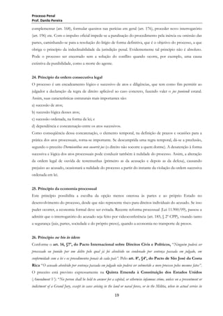 Processo Penal
Prof. Danilo Pereira

complementar (art. 168), formular quesitos nas perícias em geral (art. 176), proceder novo interrogatório
(art. 196) etc. Com o impulso oficial impede-se a paralisação do procedimento pela inércia ou omissão das
partes, caminhando-se para a resolução do litígio de forma definitiva, que é o objetivo do processo, a que
obriga o princípio da indeclinabilidade da jurisdição penal. Evidentemente tal princípio não é absoluto.
Pode o processo ser encerrado sem a solução do conflito quando ocorre, por exemplo, uma causa
extintiva da punibilidade, como a morte do agente.
24. Princípio da ordem consecutiva legal
O processo é um encadeamento lógico e sucessivo de atos e diligências, que tem como fim permitir ao
julgador a declaração da regra de direito aplicável ao caso concreto, fazendo valer o jus puniendi estatal.
Assim, suas características estruturais mais importantes são:
a) sucessão de atos;
b) sucessão lógica desses atos;
c) sucessão ordenada, na forma da lei; e
d) dependência e concatenação entre os atos sucessivos.
Como conseqüência dessa concatenação, o elemento temporal, na definição de prazos e ocasiões para a
prática dos atos processuais, torna-se importante. Se descumprida uma regra temporal, dá-se a preclusão,
segundo o preceito Dormientibus non sucurrit jus (o direito não socorre a quem dorme). A desatenção à forma
sucessiva e lógica dos atos processuais pode conduzir também à nulidade do processo. Assim, a alteração
da ordem legal de ouvida de testemunhas (primeiro as da acusação e depois as da defesa), causando
prejuízo ao acusado, ocasionará a nulidade do processo a partir do instante da violação da ordem sucessiva
ordenada em lei.
25. Princípio da economia processual
Este princípio possibilita a escolha da opção menos onerosa às partes e ao próprio Estado no
desenvolvimento do processo, desde que não represente risco para direitos individuais do acusado. Se isso
puder ocorrer, a economia formal deve ser evitada. Recente reforma processual (Lei 11.900/09), passou a
admitir que o interrogatório do acusado seja feito por videoconferência (art. 185, § 2º CPP), visando tanto
a segurança (juiz, partes, sociedade e do próprio preso), quando a economia no transporte de presos.
26. Princípio ne bis in idem
Conforme o art. 14, §7º, do Pacto Internacional sobre Direitos Civis e Políticos, ―Ninguém poderá ser
processado ou punido por um delito pelo qual já foi absolvido ou condenado por sentença passada em julgado, em
conformidade com a lei e os procedimentos penais de cada país”. Pelo art. 8º, §4º, do Pacto de São José da Costa
Rica ―O acusado absolvido por sentença passada em julgado não poderá ser submetido a novo processo pelos mesmos fatos”.
O preceito está previsto expressamente na Quinta Emenda à Constituição dos Estados Unidos
(Amendment V): ―No person shall be held to answer for a capital, or otherwise infamous crime, unless on a presentment or
indictment of a Grand Jury, except in cases arising in the land or naval forces, or in the Militia, when in actual service in
19

 