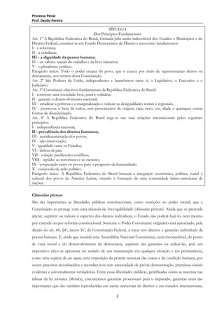 Processo Penal
Prof. Danilo Pereira

TÍTULO I
Dos Princípios Fundamentais
Art. 1º A República Federativa do Brasil, formada pela união indissolúvel dos Estados e Municípios e do
Distrito Federal, constitui-se em Estado Democrático de Direito e tem como fundamentos:
I - a soberania;
II - a cidadania;
III - a dignidade da pessoa humana;
IV - os valores sociais do trabalho e da livre iniciativa;
V - o pluralismo político.
Parágrafo único. Todo o poder emana do povo, que o exerce por meio de representantes eleitos ou
diretamente, nos termos desta Constituição.
Art. 2º São Poderes da União, independentes e harmônicos entre si, o Legislativo, o Executivo e o
Judiciário.
Art. 3º Constituem objetivos fundamentais da República Federativa do Brasil:
I - construir uma sociedade livre, justa e solidária;
II - garantir o desenvolvimento nacional;
III - erradicar a pobreza e a marginalização e reduzir as desigualdades sociais e regionais;
IV - promover o bem de todos, sem preconceitos de origem, raça, sexo, cor, idade e quaisquer outras
formas de discriminação.
Art. 4º A República Federativa do Brasil rege-se nas suas relações internacionais pelos seguintes
princípios:
I - independência nacional;
II - prevalência dos direitos humanos;
III - autodeterminação dos povos;
IV - não-intervenção;
V - igualdade entre os Estados;
VI - defesa da paz;
VII - solução pacífica dos conflitos;
VIII - repúdio ao terrorismo e ao racismo;
IX - cooperação entre os povos para o progresso da humanidade;
X - concessão de asilo político.
Parágrafo único. A República Federativa do Brasil buscará a integração econômica, política, social e
cultural dos povos da América Latina, visando à formação de uma comunidade latino-americana de
nações.
Cláusulas pétreas
São tão importantes as liberdades públicas constitucionais, como restrições ao poder estatal, que a
Constituição as protege com uma cláusula de irrevogabilidade (cláusulas pétreas). Ainda que se pretenda
alterar, suprimir ou reduzir o espectro dos direitos individuais, o Estado não poderá fazê-lo, nem mesmo
por emenda ou por reforma constitucional. Somente o Poder Constituinte originário está autorizado, pela
dicção do art. 60, §4º, inciso IV, da Constituição Federal, a tocar nos direitos e garantias individuais da
pessoa humana. E, ainda que reunida uma Assembléia Nacional Constituinte, seria inconcebível, do ponto
de vista moral e do desenvolvimento da democracia, suprimir tais garantias ou reduzi-las, pois um
imperativo ético se apresenta no sentido de sua manutenção em qualquer situação e em permanência,
como uma espécie de jus cogens, uma imposição da própria natureza das coisas e da condição humana, por
serem preceitos reconhecidos e reconhecíveis sem necessidade de prévia demonstração, premissas sociais
evidentes e universalmente verdadeiras. Entre essas liberdades públicas, petrificadas como as inscritas nas
tábuas da lei mosaica (Moisés), encontramos garantias processuais para o imputado, garantias estas tão
importantes que são também reproduzidas em cartas universais de direitos e em tratados internacionais,
2

 