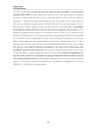 Processo Penal
Prof. Danilo Pereira

time of War or public danger; nor shall any person be subject for the same offence to be twice put in

jeopardy of life or limb; nor shall be compelled in any criminal case to be a witness against himself, nor be deprived of
life, liberty, or property, without due process of law; nor shall private property be taken for public use, without just
compensation.”

(Ninguém será detido para responder por um crime capital, ou outro crime infamante,

salvo por uma denúncia ou acusação perante um Grande Júri, exceto em casos que surgem na terra ou
forças navais, ou na milícia, quando em serviço em tempo de Guerra ou de perigo público, nem qualquer
pessoa pode ser sujeito pelo mesmo crime ser duas vezes em perigo de vida ou saúde; nem ser
obrigado em qualquer processo criminal a ser testemunha contra si mesmo, nem ser privado da vida,
liberdade ou propriedade, sem o devido processo legal, nem a propriedade privada poderá ser expropriada
para uso público sem justa compensação.) Também a Sétima Emenda da Constituição norte-americana
proíbe o dúplice julgamento, salvo aquele realizado de acordo com o devido processo legal: ―In suits at
common law, where the value in controversy shall exceed twenty dollars, the right of trial by jury shall be preserved, and no

fact tried by a jury, shall be otherwise re-examined in any Court of the United States, than
according to the rules of the common law". (Nos processos de direito comum, onde o valor da causa
exceder vinte dólares, o direito de julgamento pelo júri será preservado, e nenhum fato julgado por um
júri, deve ser de outra forma re-examinado em qualquer tribunal dos Estados Unidos, de acordo
com as regras do direito comum). No Brasil, além das disposições convencionais, derivadas de tratados,
assegura-se a soberania dos veredictos no tribunal do júri e a autoridade da coisa julgada no art. 5º, incisos
XXXVIII, ―c‖ e XXXVI, da Constituição Federal.

20

 