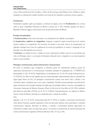 Processo Penal
Prof. Danilo Pereira

como o Pacto de São José da Costa Rica e o Pacto de Nova Iorque sobre Direitos Civis e Políticos, ambos
integrados ao ordenamento jurídico brasileiro com força de leis ordinárias e, portanto, normas vigentes.
Fundamento
Fundamento significa aquilo que legitima a existência de alguma coisa. Os Fundamentos são as bases
sobre as quais a República Federativa do Brasil se assenta (art. 1º CF). Faltando qualquer um deles, a
República Federativa não se caracterizará como Estado democrático de Direito.
Funções dos princípios
1. fundamentadora: todas as leis encontram o seu fundamento de validade nos princípios.
2. interpretativa, supletiva ou integradora: cumprem o papel de suprir eventual lacuna do sistema
(função supletiva ou integradora). No momento da decisão o juiz pode valer-se da interpretação, da
aplicação analógica bem como do suplemento da norma por princípios ou mesmo a integração de um
princípio a um determinado caso concreto.
3. limitativa: na medida em que é vedado em nosso ordenamento jurídico uma lei ou uma decisão que
viole um Princípio, clara é a sua função de limitação, balizando tanto o legislador na sua ânsia legislativa
quanto ao juiz de direito.
Princípios constitucionais, infraconstitucionais e internacionais
De todos os princípios (que configuram as diretrizes gerais do ordenamento jurídico), gozam de
supremacia (incontestável) os constitucionais. Exemplos: princípio da Legalidade (art. 5º, XXXIX CF),
Humanidade (1º, III e 4º II CF), Ampla Defesa e Contraditório (art. 5º, LV CF), estado de Inocência (art.
5º, LVII CF), etc. Mas isso não significa que não existam princípios infraconstitucionais (leia-se: emanados de
regras legais abaixo da CF). Os princípios constitucionais contam com maior valor e eficácia e são
vinculantes (para o intérprete, para o juiz e para o legislador). Também existem princípios que derivam de
regras internacionais. Por exemplo: princípio do duplo grau de jurisdição (direito a recurso), contemplado na
Convenção Americana de Direitos Humanos (Pacto de São José da Costa Rica de 22.1.1969, ratificado
pelo Brasil aos pelo Dec. 678/92), art. 8º, II, ‗h’. O Direito internacional posto em vigência no Direito
interno é fonte do Direito, devendo ser considerado para a solução de conflitos.
Obs.:
Segundo o art. 5º, § 3º da CF, acrescentado pela EC nº 45/04, os tratados e convenções internacionais
sobre direitos humanos, quando respeitada a forma de aprovação imposta, serão equivalentes a emendas
constitucionais. Segundo Alexandre de Moraes, a emenda a Constituição Federal, ingressando no
ordenamento jurídico após sua aprovação, passa a ser preceito constitucional, de mesma hierarquia das
normas constitucionais originárias (Direito constitucional. Atlas. 11ª ed., p. 543).

3

 