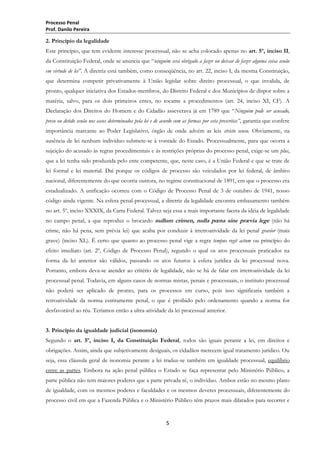Processo Penal
Prof. Danilo Pereira

2. Princípio da legalidade
Este princípio, que tem evidente interesse processual, não se acha colocado apenas no art. 5º, inciso II,
da Constituição Federal, onde se anuncia que ―ninguém será obrigado a fazer ou deixar de fazer alguma coisa senão
em virtude de lei”. A diretriz está também, como conseqüência, no art. 22, inciso I, da mesma Constituição,
que determina competir privativamente à União legislar sobre direito processual, o que invalida, de
pronto, qualquer iniciativa dos Estados-membros, do Distrito Federal e dos Municípios de dispor sobre a
matéria, salvo, para os dois primeiros entes, no tocante a procedimentos (art. 24, inciso XI, CF). A
Declaração dos Direitos do Homem e do Cidadão asseverava já em 1789 que ―Ninguém pode ser acusado,
preso ou detido senão nos casos determinados pela lei e de acordo com as formas por esta prescritas”, garantia que confere
importância marcante ao Poder Legislativo, órgão de onde advém as leis stricto sensu. Obviamente, na
ausência de lei nenhum indivíduo submete-se à vontade do Estado. Processualmente, para que ocorra a
sujeição do acusado às regras procedimentais e às restrições próprias do processo penal, exige-se um plus,
que a lei tenha sido produzida pelo ente competente, que, neste caso, é a União Federal e que se trate de
lei formal e lei material. Daí porque os códigos de processo são veiculados por lei federal, de âmbito
nacional, diferentemente do que ocorria outrora, no regime constitucional de 1891, em que o processo era
estadualizado. A unificação ocorreu com o Código de Processo Penal de 3 de outubro de 1941, nosso
código ainda vigente. Na esfera penal-processual, a diretriz da legalidade encontra embasamento também
no art. 5º, inciso XXXIX, da Carta Federal. Talvez seja essa a mais importante faceta da idéia de legalidade
no campo penal, a que reproduz o brocardo nullum crimen, nulla pœna sine prævia lege (não há
crime, não há pena, sem prévia lei) que acaba por conduzir à irretroatividade da lei penal gravior (mais
grave) (inciso XL). É certo que quanto ao processo penal vige a regra tempus regit actum ou princípio do
efeito imediato (art. 2º, Código de Processo Penal), segundo o qual os atos processuais praticados na
forma da lei anterior são válidos, passando os atos futuros à esfera jurídica da lei processual nova.
Portanto, embora deva-se atender ao critério de legalidade, não se há de falar em irretroatividade da lei
processual penal. Todavia, em alguns casos de normas mistas, penais e processuais, o instituto processual
não poderá ser aplicado de pronto, para os processos em curso, pois isso significaria também a
retroatividade da norma estritamente penal, o que é proibido pelo ordenamento quando a norma for
desfavorável ao réu. Teríamos então a ultra-atividade da lei processual anterior.
3. Princípio da igualdade judicial (isonomia)
Segundo o art. 5º, inciso I, da Constituição Federal, todos são iguais perante a lei, em direitos e
obrigações. Assim, ainda que subjetivamente desiguais, os cidadãos merecem igual tratamento jurídico. Ou
seja, essa cláusula geral de isonomia perante a lei traduz-se também em igualdade processual, equilíbrio
entre as partes. Embora na ação penal pública o Estado se faça representar pelo Ministério Público, a
parte pública não tem maiores poderes que a parte privada ré, o indivíduo. Ambos estão no mesmo plano
de igualdade, com os mesmos poderes e faculdades e os mesmos deveres processuais, diferentemente do
processo civil em que a Fazenda Pública e o Ministério Público têm prazos mais dilatados para recorrer e

5

 