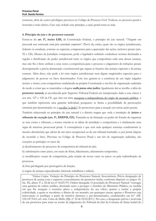 Processo Penal
Prof. Danilo Pereira

contestar, além de outros privilégios previstos no Código de Processo Civil. Todavia, no processo penal a
isonomia é mais efetiva. Caso seja violado esse princípio, a ação penal torna-se nula.
4. Princípio do juiz e do promotor naturais
Extrai-se do art. 5º, inciso LIII, da Constituição Federal, o princípio do juiz natural. ―Ninguém será
processado nem sentenciado senão pela autoridade competente”. Prevê ela, então, quais são os órgãos jurisdicionais,
federais ou estaduais, comuns ou especiais, competentes para a apreciação das ações, inclusive penais (arts.
92 a 126). Dentro da Jurisdição competente, pode o legislador ordinário estabelecer normas destinadas a
regular a distribuição do poder jurisdicional entre os órgãos que componham cada uma dessas justiças,
mas não lhe é lícito atribuir a uma outra a competência para o processo e julgamento de infrações penais
desrespeitando a prévia demarcação constitucional que separa as funções das justiças especiais e da justiça
comum. Além disso, não pode a lei criar órgãos jurisdicionais nem dignar magistrados especiais para o
julgamento de pessoas ou fatos determinados. Com isso garante-se a existência de um órgão julgador
técnico e isento, com competência estabelecida na própria Constituição e nas leis de organização judiciária
de modo a evitar que se materialize o dogma nulla pœna sine judice. Igualmente daí se recolhe a idéia do
promotor natural, já reconhecida pelo Supremo Tribunal Federal em interpretação dada a esse cânon e
aos arts. 127 e 129 da CF, que têm em mira assegurar a independência do órgão de acusação pública, o
que também representa uma garantia individual, porquanto se limita a possibilidade de persecuções
criminais pré-determinadas ou a escolha ―a dedo‖ de promotores para a atuação em certas ações penais.
Também relacionada ao princípio do juiz natural é a diretriz magna que veda a instalação de juízos e
tribunais de exceção (art. 5º, XXXVII, CF). Tratando-se de limitação ao poder do Estado de organizar
as suas cortes e tribunais, a norma vincula-se às idéias de jurisdição e competência e é nitidamente uma
regra de interesse processual penal. A conseqüência é que será nula qualquer sentença condenatória (e
mesmo absolutória) que advier de um juízo excepcional ou de um tribunal instituído ex post factum (depois
de ocorrido o fato). Previstas no Código de Processo Penal e nas leis de organização judiciária, são
exceções ao princípio os casos de:
a) desaforamento de processos de competência do tribunal do júri;
b) substituições entre juízes, em razão de férias, falecimento, afastamento temporário;
c) modificações usuais de competência, pela criação de novas varas ou juízos ou pela redistribuição de
processos.
d) foro privilegiado por prerrogativa de função;
e) regras de justiças especializadas (eleitoral, trabalhista e militar).
―Habeas Corpus. Violação do Princípio do Promotor Natural. Inocorrência. Prévia designação de
promotor de justiça com o expresso consentimento do promotor titular, conforme dispõem os artigos 10,
inc. IX, alínea ‗f‘, e 24 da Lei nº 8.625/93. Ordem denegada. O postulado do Promotor Natural ―consagra
uma garantia de ordem jurídica, destinada tanto a proteger o membro do Ministério Público, na medida
em que lhe assegura o exercício pleno e independente do seu ofício, quanto a tutelar a própria
coletividade, a quem se reconhece o direito de ver atuando, em quaisquer causas, apenas o Promotor cuja
intervenção se justifique a partir de critérios abstratos e pré-determinados, estabelecidos em lei‖ (HC
102.147/GO, rel. min. Celso de Mello, DJe nº 22 de 02.02.2011). No caso, a designação prévia e motivada
de um promotor para atuar na sessão de julgamento do Tribunal do Júri da Comarca de Santa Izabel do
6

 