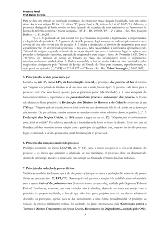 Processo Penal
Prof. Danilo Pereira

Pará se deu em virtude de justificada solicitação do promotor titular daquela localidade, tudo em estrita
observância aos artigos 10, inc. IX, alínea ―f‖, parte final, e 24, ambos da Lei nº 8.625/93. Ademais, o
promotor designado já havia atuado no feito quando do exercício de suas atribuições na Promotoria de
Justiça da referida comarca. Ordem denegada.‖ (STF – HC 103038/PA – 2ª Turma – Rel. Min. Joaquim
Barbosa – J. 11.10.2011)
―(...) 1. O postulado do juiz natural tem por finalidade resguardar a legitimidade, a imparcialidade
e a legalidade da jurisdição. 2. A garantia do devido processo legal somente se realizará plenamente com a
certeza de que não haverá juiz de exceção. 3. É ilícita a designação ad personam de magistrado para atuar
especificamente em determinado processo. 4. No caso, falta razoabilidade à justificativa apresentada pelo
Tribunal de origem – grande acúmulo de serviços daquele que seria o substituto legal na ação – para
proceder à designação casuística, especial, de magistrados para julgar o feito. As Portarias 1.623/2009 e
744/2010, do Tribunal de Justiça do Estado do Piauí, são incompatíveis com os regramentos
constitucionalmente estabelecidos. 5. Ordem concedida a fim de anular todos os atos praticados pelos
magistrados designados pelo Tribunal de Justiça do Estado do Piauí para atuarem, especificamente, na
ação penal em questão. (...).‖ (STJ – HC 161.877 – 6ª Turma - Rel. Min. Celso Limongi – J. 10.05.2011).
5. Princípio do devido processo legal
Inserido no art. 5º, inciso LIV, da Constituição Federal, o princípio due process of law determina
que ―ninguém será privado da liberdade ou de seus bens sem o devido processo legal”. A garantia vale tanto para o
processo civil (‗de seus bens‘) quanto para o processo penal (‗da liberdade‘) e é uma conquista do
humanismo britânico, repartindo-se em procedural due process e substantive due process. A França
não descurou desse princípio. A Declaração dos Direitos do Homem e do Cidadão asseverava já em
1789 que ―Ninguém pode ser acusado, preso ou detido senão nos casos determinados pela lei e de acordo com as formas por
esta prescritas. Os que solicitam, expedem executam ou mandam executar ordens arbitrárias devem ser punidos (...)‖. A
Declaração das Nações Unidas, de 1948, repete a regra no seu art. IX: ―Ninguém pode ser arbitrariamente
preso, detido ou exilado”. Por arbítrio, entende-se a inexistência de lei ou o abuso de direito. Está claro que tal
liberdade pública mantém íntima relação com o princípio da legalidade (ora, trata-se do devido processo
legal), reclamando a devida persecução penal, limitada pela lei processual.
6. Princípio da duração razoável do processo
Princípio constante no inciso LXXVIII, art. 5º CF, onde a todos assegura-se a razoável duração do
processo e os meios que garantam a celeridade de sua tramitação. O processo deve ser desenvolvido
dentro de um tempo razoável e necessário para atingir sua finalidade evitando dilações indevidas.
7. Princípio da vedação de provas ilícitas
Verifica-se também facilmente que é do due process of law que se retira a proibição de admissão de provas
ilícitas no processo (art. 5º, LVI, CF). Descumprida tal garantia, a sanção é de nulidade em conformidade
com a teoria fruit of the poisonous tree (fruto da árvore envenenada), acolhida pelo Supremo Tribunal
Federal. Lembre-se, contudo, que essa vedação não é absoluta, devendo ser vista em cotejo com o
princípio da proporcionalidade, a fim de que não haja grave prejuízo material ao direito substancial
discutido ou protegido, apenas para se dar atendimento a uma forma procedimental. O princípio da
vedação de provas ilicitamente obtidas foi acolhido no plano internacional pela Convenção contra a
Tortura e Outros Tratamentos ou Penas Cruéis, Desumanos ou Degradantes, adotada pelo ONU
7

 