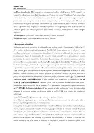 Processo Penal
Prof. Danilo Pereira

em 10 de dezembro de 1984. Integrado ao ordenamento brasileiro pelo Decreto n. 40/91, o tratado tem
força de lei ordinária em nosso País. Segundo o art. 15 dessa Convenção ―Cada Estado-Parte assegurará que
nenhuma declaração que se demonstre ter sido prestada como resultado de tortura possa ser invocada como prova em qualquer
processo, salvo contra uma pessoa acusada de tortura como prova de que a declaração foi prestada”. Ou seja, em
consonância com a garantia contra a auto-incriminação, o depoimento de pessoa torturada (declaração
viciada e, portanto, nula) não pode ser utilizado no processo civil ou penal para servir de prova contra ela.
Admite-se apenas a sua utilização processual para sustentar a acusação, noutro processo, contra o próprio
torturador.
Prova ilegítima: aquela obtida com vedação a norma de direito processual;
Prova ilícita: aquela com violação a norma de direito material.
8. Princípio da publicidade
Igualmente relevante é o princípio da publicidade, que se dirige a toda a Administração Pública (art. 37
CF) e também à administração da justiça penal. A publicidade é uma garantia para o indivíduo e para a
sociedade decorrente do próprio princípio democrático. O princípio da publicidade dos atos processuais,
profundamente ligado à humanização do processo penal, contrapõe-se ao procedimento secreto,
característica do sistema inquisitório. Decorrência da democracia e do sistema acusatório, o princípio
processual da publicidade encontra guarida no art. 5º, inciso LX, da Constituição Federal, que declara:
―a lei só poderá restringir a publicidade dos atos processuais quando a defesa da intimidade ou o interesse social o exigirem”.
A publicidade surge como uma garantia individual determinando que os processos civis e penais sejam, em
regra, públicos, para evitar abusos dos órgãos julgadores, limitar formas opressivas de atuação da justiça
criminal e facilitar o controle social sobre o Judiciário e o Ministério Público. ―O processo penal deve ser
público, salvo no que for necessário para preservar os interesses da justiça”, determina o art. 8º, § 5º, da Convenção
Americana sobre Direitos Humanos. A regra, tamanha a sua importância, é reafirmada no art. 93,
inciso IX, da Constituição Federal, conforme o qual ―todos os julgamentos do Poder Judiciário serão públicos e
fundamentadas todas as decisões, sob pena de nulidade (...)‖. A publicidade, como garantia, aparece também no
art. 5º, XXXIII, da Constituição Federal, que assegura a todos o direito de ―receber dos órgãos públicos
informações de seu interesse particular, ou de interesse coletivo ou geral (...)‖. Há dois aspectos do princípio da
publicidade:
a) a publicidade geral ou plena, como regra para todo e qualquer processo;
b) a publicidade especial, em que se restringe a audiência nos atos processuais e as informações sobre o
processo às partes e procuradores, ou somente a estes.
Como crítica ao princípio, reconhecem benefícios e malefícios. O maior dos benefícios é a dificultação de
abusos, exageros, omissões e leviandades processuais, pela possibilidade de constante controle das partes,
dos advogados, do Ministério Público, da imprensa e da sociedade. O mais deplorável dos malefícios (ou
talvez o único) é a possibilidade de haver, com a publicidade, a exploração fantasiosa ou sensacionalista de
fatos levados a discussão nos tribunais, especialmente pela comunicação de massas. Para evitar esses
abusos midiáticos, em certas causas e situações há exceções ao princípio da publicidade plena, como
8

 