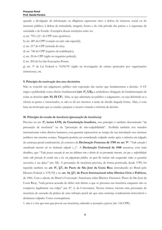 Processo Penal
Prof. Danilo Pereira

quando a divulgação da informação ou diligência represente risco à defesa do interesse social ou do
interesse público; à defesa da intimidade, imagem, honra e da vida privada das partes; e à segurança da
sociedade e do Estado. Exemplos dessas restrições estão no:
a) art. 792 e §1º, do CPP (caso genérico);
b) art. 485 do CPP (votação no júri: sala especial);
c) art. 217 do CPP (retirada do réu);
d) art. 748 do CPP (registro da reabilitação);
e) art. 20 do CPP (sigilo no inquérito policial);
f) art. 202 da Lei das Execuções Penais;
g) art. 3º da Lei Federal n. 9.034/95 (sigilo na investigação de crimes praticados por organizações
criminosas), etc.
9. Princípio da motivação dos atos decisórios
Não se concebe um julgamento público sem exposição das razões que fundamentem a decisão. A CF
erigiu a publicidade como direito fundamental (art. 5º, LX), e estabeleceu obrigação de fundamentação de
todas as decisões (art. 93, IX CF). Aliás, se que adiantaria ser público o julgamento, ou seja deferindo-se a
ciência às partes e interessados, se não se dá aos mesmos a razão de decidir daquela forma. Aliás, é com
base na motivação que se estuda e prepara o recurso visando a reforma da decisão.
10. Princípio do estado de inocência (presunção de inocência)
Previsto no art. 5º, inciso LVII, da Constituição brasileira, este princípio é também denominado ―da
presunção de inocência‖ ou da ―presunção de não-culpabilidade‖. Acolhida também nos tratados
internacionais sobre direitos humanos, esta garantia representou ao tempo de sua introdução nos sistemas
jurídicos um enorme avanço. Ninguém poderia ser considerado culpado senão após o trânsito em julgado
da sentença penal condenatória. Já constava da Declaração Francesa de 1789 no art. 9º: ―Todo acusado é
considerado inocente até ser declarado culpado (...)‖. A Declaração Universal de 1948 assentou, com mais
detalhes, que ―Toda pessoa acusada de um ato delituoso tem o direito de ser presumida inocente, até que a culpabilidade
tenha sido provada de acordo com a lei, em julgamento público, no qual lhe tenham sido asseguradas todas as garantias
necessárias à sua defesa” (art. XI). A presunção de inocência prevista, de forma positivada, desde 1789, foi
repetida também no art. 8º, §2º, do Pacto de São José da Costa Rica (introduzido no Brasil pelo
Decreto Federal n. 678/92) e no art. 14, §2º, do Pacto Internacional sobre Direitos Civis e Políticos,
de 1966. Com a adesão do Brasil à Convenção Americana sobre Direitos Humanos (Pacto de São José da
Costa Rica), ―toda pessoa acusada de delito tem direito a que se presuma sua inocência enquanto não se
comprove legalmente sua culpa‖ (art. 8°, 2, da Convenção). Nesses termos, haveria uma presunção de
inocência do acusado da prática de uma infração penal até que uma sentença condenatória irrecorrível o
declarasse culpado. Como conseqüência:
1. não é o réu que tem que provar sua inocência, cabendo à acusação a prova (art. 156 CPP);

9

 