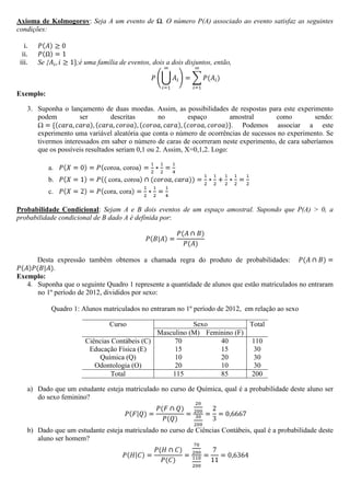 Axioma de Kolmogorov: Seja A um evento de Ω. O número P(A) associado ao evento satisfaz as seguintes
condições:

   i.
  ii.
 iii.   Se {           ;é uma família de eventos, dois a dois disjuntos, então,



Exemplo:

    3. Suponha o lançamento de duas moedas. Assim, as possibilidades de respostas para este experimento
       podem          ser        descritas        no        espaço        amostral     como         sendo:
                                                                           . Podemos associar a este
       experimento uma variável aleatória que conta o número de ocorrências de sucessos no experimento. Se
       tivermos interessados em saber o número de caras de ocorreram neste experimento, de cara saberíamos
       que os possíveis resultados seriam 0,1 ou 2. Assim, X=0,1,2. Logo:

           a.
           b.
           c.

Probabilidade Condicional: Sejam A e B dois eventos de um espaço amostral. Supondo que P(A) > 0, a
probabilidade condicional de B dado A é definida por:




      Desta expressão também obtemos a chamada regra do produto de probabilidades:
            .
Exemplo:
   4. Suponha que o seguinte Quadro 1 represente a quantidade de alunos que estão matriculados no entraram
      no 1º período de 2012, divididos por sexo:

               Quadro 1: Alunos matriculados no entraram no 1º período de 2012, em relação ao sexo

                                  Curso                     Sexo            Total
                                                 Masculino (M) Feminino (F)
                          Ciências Contábeis (C)      70           40       110
                           Educação Física (E)        15           15        30
                              Química (Q)             10           20        30
                             Odontologia (O)          20           10        30
                                   Total             115           85       200

    a) Dado que um estudante esteja matriculado no curso de Química, qual é a probabilidade deste aluno ser
       do sexo feminino?



    b) Dado que um estudante esteja matriculado no curso de Ciências Contábeis, qual é a probabilidade deste
       aluno ser homem?
 