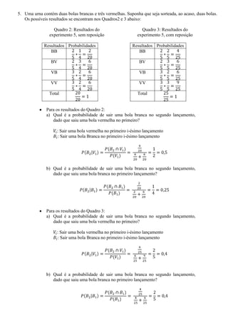 5. Uma urna contém duas bolas brancas e três vermelhas. Suponha que seja sorteada, ao acaso, duas bolas.
   Os possíveis resultados se encontram nos Quadros2 e 3 abaixo:

                  Quadro 2: Resultados do                       Quadro 3: Resultados do
                experimento 5, sem reposição                  experimento 5, com reposição

             Resultados Probabilidades                     Resultados Probabilidades
                BB                                            BB

                 BV                                            BV

                 VB                                            VB

                 VV                                            VV

                Total                                         Total


              Para os resultados do Quadro 2:
              a) Qual é a probabilidade de sair uma bola branca no segundo lançamento,
                 dado que saiu uma bola vermelha no primeiro?

                    : Sair uma bola vermelha no primeiro i-ésimo lançamento
                    : Sair uma bola Branca no primeiro i-ésimo lançamento




              b) Qual é a probabilidade de sair uma bola branca no segundo lançamento,
                 dado que saiu uma bola branca no primeiro lançamento?




              Para os resultados do Quadro 3:
              a) Qual é a probabilidade de sair uma bola branca no segundo lançamento,
                 dado que saiu uma bola vermelha no primeiro?

                    : Sair uma bola vermelha no primeiro i-ésimo lançamento
                    : Sair uma bola Branca no primeiro i-ésimo lançamento




              b) Qual é a probabilidade de sair uma bola branca no segundo lançamento,
                 dado que saiu uma bola branca no primeiro lançamento?
 