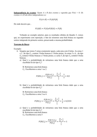 Independência de eventos: Sejam A e B dois eventos e suponha que P(A) > 0. Os
eventos A e B são ditos independentes se:



De onde decorre que ,




        Voltando ao exemplo anterior, para os resultados obtidos do Quadro 3, vemos
que, no experimento com reposição, o fato de reirarmos uma bola branca no segundo
sorteio independe do primeiro sorteio, preservando a mesma probabilidade.

Teorema de Bayes:

Exemplo:
   6. Imagine que temos 5 urnas exatamente iguais, cada uma com 6 bolas. As urnas 1
      e 2 , do tipo , contem 3 bolas brancas e 3 bolas pretas; As urnas 3 e 4, , do tipo
         contem 4 bolas brancas e 3 bolas pretas; e a urna 5, do tipo  contém 6 bolas
      brancas.
      a) Qual é a probabilidade de retirarmos uma bola branca dado que a urna
          escolhida foi do tipo ?

           B: Retirarmos uma bola branca
             : Escolhermos a urna 1 ou 2.




       b) Qual é a probabilidade de retirarmos uma bola branca dado que a urna
          escolhida foi do tipo ?

           B: Retirarmos uma bola branca
             : Escolhermos a urna 3 ou 4.




       c) Qual é a probabilidade de retirarmos uma bola branca dado que a urna
          escolhida foi do tipo ?
          B: Retirarmos uma bola branca
            : Escolhermos a urna 5
 