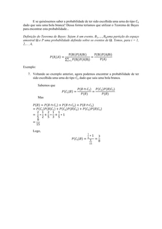 E se quiséssemos saber a probabilidade de ter sido escolhida uma urna do tipo
dado que saiu uma bola branca? Dessa forma teríamos que utilizar o Teorema de Bayes
para encontrar esta probabilidade...

Definição do Teorema de Bayes: Sejam A um evento,           uma partição do espaço
amostral Ω e P uma probabilidade definida sobre os eventos de Ω. Temos, para i = 1,
2,... , k,




Exemplo:

   7. Voltando ao exemplo anterior, agora podemos encontrar a probabilidade de ter
      sido escolhida uma urna do tipo dado que saiu uma bola branca.

           Sabemos que


           Mas




       Logo,
 