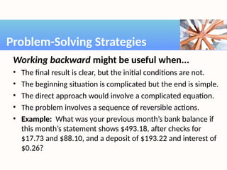 Working backward might be useful when...
• The final result is clear, but the initial conditions are not.
• The beginning situation is complicated but the end is simple.
• The direct approach would involve a complicated equation.
• The problem involves a sequence of reversible actions.
• Example: What was your previous month’s bank balance if
this month’s statement shows $493.18, after checks for
$17.73 and $88.10, and a deposit of $193.22 and interest of
$0.26?
Problem-Solving Strategies
 