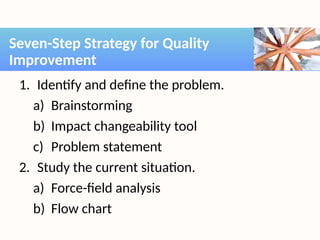 1. Identify and define the problem.
a) Brainstorming
b) Impact changeability tool
c) Problem statement
2. Study the current situation.
a) Force-field analysis
b) Flow chart
Seven-Step Strategy for Quality
Improvement
 