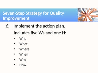 6. Implement the action plan.
Includes five Ws and one H:
• Who
• What
• Where
• When
• Why
• How
Seven-Step Strategy for Quality
Improvement
 