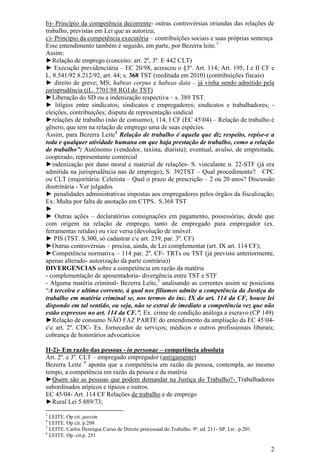 2
b)- Princípio da competência decorrente- outras controvérsias oriundas das relações de
trabalho, previstas em Lei que as autoriza;
c)- Princípio da competência executória – contribuições sociais e suas próprias sentença
Esse entendimento também é seguido, em parte, por Bezerra leite.3
Assim:
►Relação de emprego (conceito: art. 2º, 3º. E 442 CLT)
► Execução previdenciária – EC 20/98, acresceu o §3º. Art. 114; Art. 195, I e II CF e
L. 8.541/92 8.212/92, art. 44; s. 368 TST (reeditada em 2010) (contribuições fiscais)
► direito de greve; MS; habeas corpus e habeas data – já vinha sendo admitido pela
jurisprudência ((L. 7701/88 RGI do TST)
►Liberação do SD ou a indenização respectiva – s. 389 TST.
► litígios entre sindicatos; sindicatos e empregadores; sindicatos e trabalhadores; -
eleições, contribuições; disputa de representação sindical
►relações de trabalho (não de consumo), 114, I CF (EC 4504) – Relação de trabalho é
gênero, que tem na relação de emprego uma de suas espécies.
Assim, para Bezerra Leite4
Relação de trabalho é aquela que diz respeito, repise-e a
toda e qualquer atividade humana em que haja prestação de trabalho, como a relação
de trabalho”: Autônomo (vendedor, taxista, diarista); eventual, avulso, de empreitada,
cooperado, representante comercial
►indenização por dano moral e material de relações- S. vinculante n. 22-STF (já era
admitida na jurisprudência nas de emprego); S: 392TST – Qual procedimento? CPC
ou CLT (majoritária: Celetista – Qual o prazo de prescrição – 2 ou 20 anos? Discussão
doutrinária - Ver julgados
► penalidades administrativas impostas aos empregadores pelos órgãos da fiscalização;
Ex: Multa por falta de anotação em CTPS. S.368 TST
►
► Outras ações – declaratórias consignações em pagamento, possessórias, desde que
com origem na relação de emprego, tanto de empregado para empregador (ex.
ferramentas retidas) ou vice versa (devolução de imóvel.
► PIS (TST. S.300, só cadastrar cc art. 239, par. 3º. CF)
►Outras controvérsias – precisa, ainda, de Lei complementar (art. IX art. 114 CF);
►Competência normativa – 114 par. 2º. CF- TRTs ou TST (já previsto anteriormente,
apenas alterado- autorização da parte contrária))
DIVERGENCIAS sobre a competência em razão da matéria
- complementação de aposentadoria- divergência entre TST e STF
- Alguma matéria criminal- Bezerra Leite,5
analisando as correntes assim se posiciona
“A terceira e ultima corrente, à qual nos filiamos admite a competência da Justiça do
trabalho em matéria criminal se, nos termos do inc. IX do art. 114 da CF, houve lei
dispondo em tal sentido, ou seja, não se extrai de imediato a competência vez que não
estão expressos no art. 114 da CF.”. Ex. crime de condição análoga a escravo (CP 149)
►Relação de consumo NÃO FAZ PARTE do entendimento da ampliação da EC 4504-
cc art. 2º. CDC- Ex. fornecedor de serviços; médicos e outros profissionais liberais;
cobrança de honorários advocatícios
II-2)- Em razão das pessoas - in personae – competência absoluta
Art. 2º. e 3º. CLT – empregado empregador (antigamente)
Bezerra Leite 6
aponta que a competência em razão da pessoa, contempla, ao mesmo
tempo, a competência em razão da pessoa e da matéria
►Quem são as pessoas que podem demandar na Justiça do Trabalho?- Trabalhadores
subordinados atípicos e típicos e outros.
EC 45/04- Art. 114 CF Relações de trabalho e de emprego
►Rural Lei 5.889/73;
3
LEITE. Op cit. passim
4
LEITE. Op cit. p.208
5
LEITE. Carlos Henrique.Curso de Direito processual do Trabalho. 9ª. ed. 211- SP. Ltr.. p.201
6
LEITE. Op. cit.p. 251
 