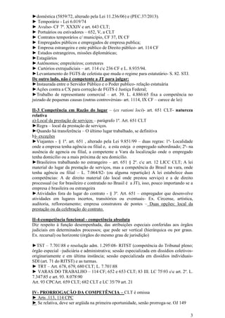 3
►doméstica (5859/72, alterado pela Lei 11.236/06) e (PEC.37/2013).
► Temporário - Lei 6.019/74
► Avulso- CF 7º. XXXIV e art. 643 CLT;
► Portuários ou estivadores – 652, V, a CLT
► Contratos temporários c/ município, CF 37, IX CF
► Empregados públicos e empregados de empresa publica;
► Empresa estrangeira e ente público de Direito público- art. 114 CF
► Estados estrangeiros, missões diplomáticas;
►Estagiários
►Autônomos; empreiteiros; corretores
► Cartórios extrajudiciais – art. 114 cc 236 CF e L. 8.935/94.
►Levantamento do FGTS de celetista que muda o regime para estatutário- S. 82. STJ.
De outro lado, não é competente a JT para julgar:
►Instaurada entre o Servidor Público e o Poder publico- relação estatuária
►Ações contra a CX para correção de FGTS é Justiça Federal;
►Trabalho de representante comercial – art. 39. L. 4.88665 fixa a competência no
juizado de pequenas causas (outras controvérsias- art. 1114, IX CF – carece de lei)
II-3 Competência em Razão do lugar – (ex rationi loci)- art. 651 CLT- natureza
relativa
a)-Local da prestação de serviços – parágrafo 1º. Art. 651 CLT
►Regra – local da prestação de serviços.
►Quando há transferência – O último lugar trabalhado, se definitiva
b)- exceções
►Viajantes - § 1º. art. 651 , alterado pela Lei 9.851/99 – duas regras: 1ª- Localidade
onde a empresa tenha agência ou filial e, a esta esteja o empregado subordinado; 2ª- na
ausência de agencia ou filial, a competente a Vara da localização onde o empregado
tenha domicilio ou a mais próxima de seu domicilio.
►Brasileiros trabalhando no estrangeiro – art. 651 § 2º. cc art. 12 LICC CLT; A lei
material do lugar da prestação de serviços, mas a competência do Brasil na vara, onde
tenha agência ou filial – L. 7.064/82- (ou alguma repartição) A lei estabelece duas
competências: A de direito material (do local onde prestou serviço) e a de direito
processual (se for brasileiro e contratado no Brasil é a JT), isso, pouco importando se a
empresa é brasileira ou estrangeira
►Atividades fora do lugar do contrato - § 3º. Art. 651 – empregador que desenvolve
atividades em lugares incertos, transitórios ou eventuais- Ex. Circense, artística,
auditoria, reflorestamento; empresa construtora de pontes – Duas opções: local da
prestação ou da celebração do contrato.
II-4-competência funcional - competência absoluta
Diz respeito à função desempenhada, das atribuições especiais conferidas aos órgãos
judiciais em determinados processos; que pode ser vertical (hierárquica ou por graus.
Ex. recursal) ou horizonte (órgãos do mesmo grau de jurisdição)
►TST – 7.70188 e resolução adm. 1.29508- RITST (competência do Tribunal pleno;
órgão especial –judiciária e administrativa; sessão especializada em dissídios coletivos-
originariamente e em última instância; sessão especializada em dissídios individuais-
SDI (art. 71 do RITST) e as turmas.
► TRT – Art. 678, 679, 680 CLT; L. 7.70188
► VARAS DO TRABALHO – 114 CF; 652 e 653 CLT; 83 III. LC 7593 cc art. 2º. L.
7.34785 e art. 93. 8.07890
Art. 93 CPCArt. 659 CLT; 682 CLT e LC 35/79 art. 21
IV- PRORROGAÇÃO DA COMPETÊNCIA – CLT é omissa
► Arts .113, 114 CPC
► Se relativa, deve ser argüida na primeira oportunidade, senão prorroga-se. OJ 149
 