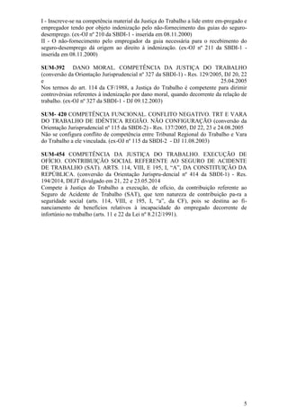5
I - Inscreve-se na competência material da Justiça do Trabalho a lide entre em-pregado e
empregador tendo por objeto indenização pelo não-fornecimento das guias do seguro-
desemprego. (ex-OJ nº 210 da SBDI-1 - inserida em 08.11.2000)
II - O não-fornecimento pelo empregador da guia necessária para o recebimento do
seguro-desemprego dá origem ao direito à indenização. (ex-OJ nº 211 da SBDI-1 -
inserida em 08.11.2000)
SUM-392 DANO MORAL. COMPETÊNCIA DA JUSTIÇA DO TRABALHO
(conversão da Orientação Jurisprudencial nº 327 da SBDI-1) - Res. 129/2005, DJ 20, 22
e 25.04.2005
Nos termos do art. 114 da CF/1988, a Justiça do Trabalho é competente para dirimir
controvérsias referentes à indenização por dano moral, quando decorrente da relação de
trabalho. (ex-OJ nº 327 da SBDI-1 - DJ 09.12.2003)
SUM- 420 COMPETÊNCIA FUNCIONAL. CONFLITO NEGATIVO. TRT E VARA
DO TRABALHO DE IDÊNTICA REGIÃO. NÃO CONFIGURAÇÃO (conversão da
Orientação Jurisprudencial nº 115 da SBDI-2) - Res. 137/2005, DJ 22, 23 e 24.08.2005
Não se configura conflito de competência entre Tribunal Regional do Trabalho e Vara
do Trabalho a ele vinculada. (ex-OJ nº 115 da SBDI-2 - DJ 11.08.2003)
SUM-454 COMPETÊNCIA DA JUSTIÇA DO TRABALHO. EXECUÇÃO DE
OFÍCIO. CONTRIBUIÇÃO SOCIAL REFERENTE AO SEGURO DE ACIDENTE
DE TRABALHO (SAT). ARTS. 114, VIII, E 195, I, “A”, DA CONSTITUIÇÃO DA
REPÚBLICA. (conversão da Orientação Jurispru-dencial nº 414 da SBDI-1) - Res.
194/2014, DEJT divulgado em 21, 22 e 23.05.2014
Compete à Justiça do Trabalho a execução, de ofício, da contribuição referente ao
Seguro de Acidente de Trabalho (SAT), que tem natureza de contribuição pa-ra a
seguridade social (arts. 114, VIII, e 195, I, “a”, da CF), pois se destina ao fi-
nanciamento de benefícios relativos à incapacidade do empregado decorrente de
infortúnio no trabalho (arts. 11 e 22 da Lei nº 8.212/1991).
 