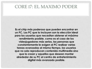 CORE I7: EL MAXIMO PODER



Es el chip más poderoso que pueden encontrar en
un PC. Los PC que lo incluyen son la elección ideal
para los usuarios que necesitan obtener el máximo
    rendimiento posible, como es el caso de los
   videojugadores más serios, las personas que
  constantemente le exigen al PC realizar varias
 tareas avanzadas al mismo tiempo, los usuarios
que no solo reproducen contenido multimedia sino
    que lo crean y aquellos que desean montar
 alrededor de su PC el centro de entretenimiento
           digital más avanzado posible.
 