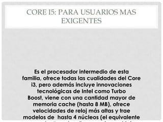 CORE I5: PARA USUARIOS MAS
           EXIGENTES




     Es el procesador intermedio de esta
familia, ofrece todas las cualidades del Core
   i3, pero además incluye innovaciones
      tecnológicas de Intel como Turbo
  Boost, viene con una cantidad mayor de
    memoria cache (hasta 8 MB), ofrece
    velocidades de reloj más altas y trae
modelos de hasta 4 núcleos (el equivalente
 