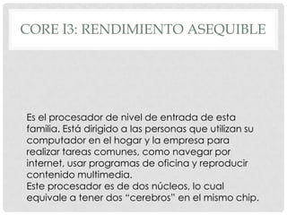 CORE I3: RENDIMIENTO ASEQUIBLE




Es el procesador de nivel de entrada de esta
familia. Está dirigido a las personas que utilizan su
computador en el hogar y la empresa para
realizar tareas comunes, como navegar por
internet, usar programas de oficina y reproducir
contenido multimedia.
Este procesador es de dos núcleos, lo cual
equivale a tener dos “cerebros” en el mismo chip.
 