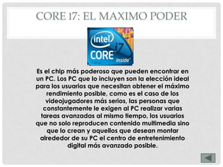 CORE I7: EL MAXIMO PODER



Es el chip más poderoso que pueden encontrar en
un PC. Los PC que lo incluyen son la elección ideal
para los usuarios que necesitan obtener el máximo
    rendimiento posible, como es el caso de los
   videojugadores más serios, las personas que
  constantemente le exigen al PC realizar varias
 tareas avanzadas al mismo tiempo, los usuarios
que no solo reproducen contenido multimedia sino
    que lo crean y aquellos que desean montar
 alrededor de su PC el centro de entretenimiento
           digital más avanzado posible.
 