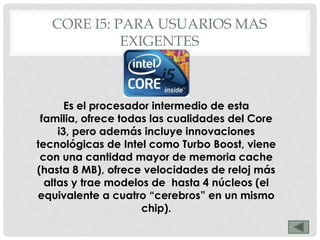 CORE I5: PARA USUARIOS MAS
            EXIGENTES



       Es el procesador intermedio de esta
 familia, ofrece todas las cualidades del Core
     i3, pero además incluye innovaciones
tecnológicas de Intel como Turbo Boost, viene
 con una cantidad mayor de memoria cache
(hasta 8 MB), ofrece velocidades de reloj más
  altas y trae modelos de hasta 4 núcleos (el
equivalente a cuatro “cerebros” en un mismo
                     chip).
 
