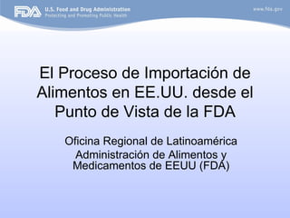El Proceso de Importación de
Alimentos en EE.UU. desde el
   Punto de Vista de la FDA
   Oficina Regional de Latinoamérica
     Administración de Alimentos y
    Medicamentos de EEUU (FDA)
 