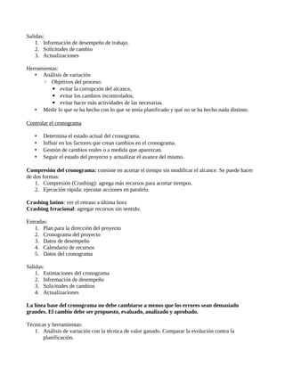 Salidas:
1. Información de desempeño de trabajo.
2. Solicitudes de cambio
3. Actualizaciones
Herramientas:
• Análisis de variación
◦ Objetivos del proceso:
▪ evitar la corrupción del alcance,
▪ evitar los cambios incontrolados,
▪ evitar hacer más actividades de las necesarias.
• Medir lo que se ha hecho con lo que se tenía planificado y qué no se ha hecho nada distinto.
Controlar el cronograma
• Determina el estado actual del cronograma.
• Influir en los factores que crean cambios en el cronograma.
• Gestión de cambios reales o a medida que aparezcan.
• Seguir el estado del proyecto y actualizar el avance del mismo.
Compresión del cronograma: consiste en acortar el tiempo sin modificar el alcance. Se puede hacer
de dos formas:
1. Compresión (Crashing): agrega más recursos para acortar tiempos.
2. Ejecución rápida: ejecutar acciones en paralelo.
Crashing latino: ver el retraso a última hora
Crashing Irracional: agregar recursos sin sentido.
Entradas:
1. Plan para la dirección del proyecto
2. Cronograma del proyecto
3. Datos de desempeño
4. Calendario de recursos
5. Datos del cronograma
Salidas:
1. Estimaciones del cronograma
2. Información de desempeño
3. Solicitudes de cambios
4. Actualizaciones
La línea base del cronograma no debe cambiarse a menos que los errores sean demasiado
grandes. El cambio debe ser propuesto, evaluado, analizado y aprobado.
Técnicas y herramientas:
1. Análisis de variación con la técnica de valor ganado. Comparar la evolución contra la
planificación.
 