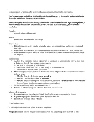 Ve que se estén llevando a cabo las necesidades de comunicación entre los interesados.
Es el proceso de recopilación y distribución de información sobre el desempeño, incluidos informes
de estado, mediciones del avance y proyecciones
Implica recoger y analizar datos reales y compararlos con la linea base y con el fin de comprender y
distribuir la información del rendimiento (avance y estado) a los interesados, proyectando los
resultados.
Entradas:
1. comunicaciones del proyecto.
Salidas:
1. Información de desempeño del trabajo.
Diferenciar:
1. Datos de desempeño del trabajo: resultados reales, sin ningun tipo de análisis, del avance del
proyecto.
2. Información de desempeño del trabajo: comparar los datos de desempeño con lo planificado.
3. Informes de desempeño: recopilación de información a través del proceso controlar el trabajo
del proyecto.
Herramientas
• Análisis de la variación: examen a posteriori de las causas de las diferencias entre la linea base
y el desempeño real. Las etapas generalmente son:
1. Verificar la calidad de la información
2. Determinar variaciones entre la linea base y la información real.
3. Determinar el impacto de las variaciones.
• Métodos de proyección: predecir el desempeño futuro del proyecto basándose en el desempeño
real a la fecha.
◦ Métodos de series de tiempo: datos históricos
◦ Métodos causales/econométricos: hipótesis
◦ Métodos de juicio: incorporan juicios intuitivos, opiniones y estimaciones de probabilidad
◦ Otros métodos: simulaciones, proyecciones combinadas...
• Métodos de comunicación: reuniones de avance
• Sistema de informes: registrar informes de manera sistematizada.
Informes de desempeño
• Reportes de estado: devuelve dónde está situado el proyecto en un punto del tiempo.
• Reportes de progreso: devuelve lo que el equipo ha realizado
• Pronósticos: predicen estado y futuro.
Controlar los riesgos
Si los riesgos se materializan, poner en marcha los planes.
Riesgos residuales: son los riesgos que quedan después que las estrategias de respuesta se han
 