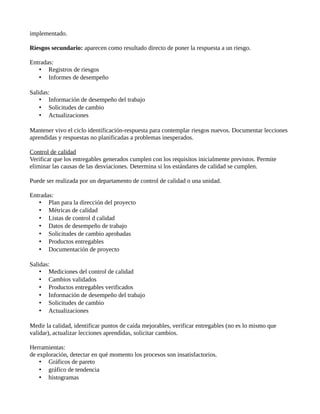 implementado.
Riesgos secundario: aparecen como resultado directo de poner la respuesta a un riesgo.
Entradas:
• Registros de riesgos
• Informes de desempeño
Salidas:
• Información de desempeño del trabajo
• Solicitudes de cambio
• Actualizaciones
Mantener vivo el ciclo identificación-respuesta para contemplar riesgos nuevos. Documentar lecciones
aprendidas y respuestas no planificadas a problemas inesperados.
Control de calidad
Verificar que los entregables generados cumplen con los requisitos inicialmente previstos. Permite
eliminar las causas de las desviaciones. Determina si los estándares de calidad se cumplen.
Puede ser realizada por un departamento de control de calidad o una unidad.
Entradas:
• Plan para la dirección del proyecto
• Métricas de calidad
• Listas de control d calidad
• Datos de desempeño de trabajo
• Solicitudes de cambio aprobadas
• Productos entregables
• Documentación de proyecto
Salidas:
• Mediciones del control de calidad
• Cambios validados
• Productos entregables verificados
• Información de desempeño del trabajo
• Solicitudes de cambio
• Actualizaciones
Medir la calidad, identificar puntos de caída mejorables, verificar entregables (no es lo mismo que
validar), actualizar lecciones aprendidas, solicitar cambios.
Herramientas:
de exploración, detectar en qué momento los procesos son insatisfactorios.
• Gráficos de pareto
• gráfico de tendencia
• histogramas
 