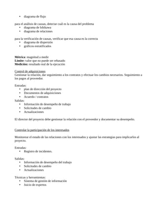 • diagrama de flujo
para el análisis de causas, detectar cuál es la causa del problema
• diagrama de Ishikawa
• diagrama de relaciones
para la verificación de causas, verificar que esa causa es la correcta
• diagrama de dispersión
• gráficos estratificados
Métrica: magnitud a medir
Límite: valor que no puede ser rebasado
Medición: resultado real de la ejecución
Control de adquisiciones
Gestionar la relación, dar seguimiento a los contratos y efectuar los cambios necesarios. Seguimiento a
los pagos al proveedor.
Entradas:
• plan de dirección del proyecto
• Documentos de adquisiciones
• Acuerdo / contratos
Salidas:
• Información de desempeño de trabajo
• Solicitudes de cambio
• Actualizaciones
El director del proyecto debe gestionar la relación con el proveedor y documentar su desempeño.
Controlar la participación de los interesados
Monitorear el estado de las relaciones con los interesados y ajustar las estrategias para implicarlos al
proyecto.
Entradas:
• Registro de incidentes.
Salidas:
• Información de desempeño del trabajo
• Solicitudes de cambio
• Actualizaciones
Técnicas y herramientas:
• Sistema de gestión de información
• Juicio de expertos
 
