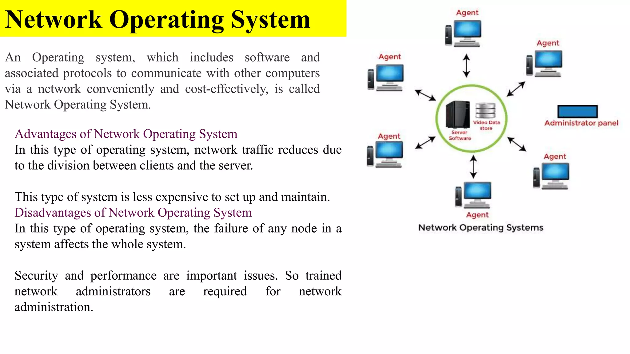 Network Operating System
An Operating system, which includes software and
associated protocols to communicate with other computers
via a network conveniently and cost-effectively, is called
Network Operating System.
Advantages of Network Operating System
In this type of operating system, network traffic reduces due
to the division between clients and the server.
This type of system is less expensive to set up and maintain.
Disadvantages of Network Operating System
In this type of operating system, the failure of any node in a
system affects the whole system.
Security and performance are important issues. So trained
network administrators are required for network
administration.
 