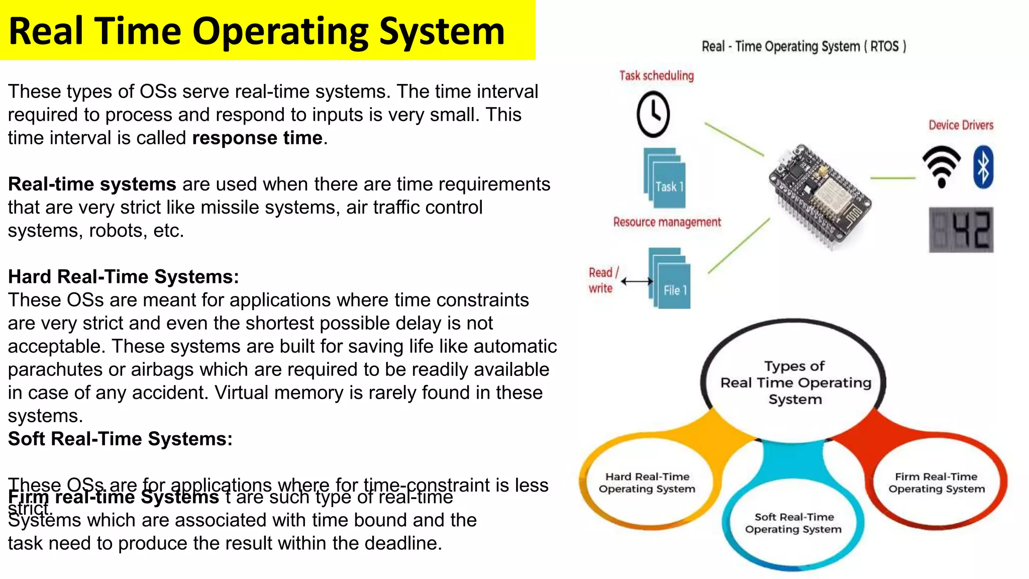 Real Time Operating System
These types of OSs serve real-time systems. The time interval
required to process and respond to inputs is very small. This
time interval is called response time.
Real-time systems are used when there are time requirements
that are very strict like missile systems, air traffic control
systems, robots, etc.
Hard Real-Time Systems:
These OSs are meant for applications where time constraints
are very strict and even the shortest possible delay is not
acceptable. These systems are built for saving life like automatic
parachutes or airbags which are required to be readily available
in case of any accident. Virtual memory is rarely found in these
systems.
Soft Real-Time Systems:
These OSs are for applications where for time-constraint is less
strict.
Firm real-time Systems t are such type of real-time
Systems which are associated with time bound and the
task need to produce the result within the deadline.
 