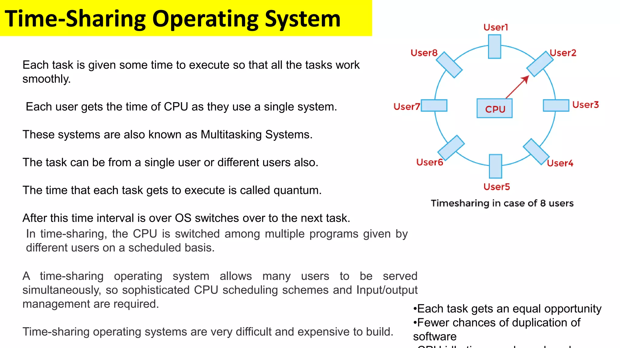 Time-Sharing Operating System
In time-sharing, the CPU is switched among multiple programs given by
different users on a scheduled basis.
A time-sharing operating system allows many users to be served
simultaneously, so sophisticated CPU scheduling schemes and Input/output
management are required.
Time-sharing operating systems are very difficult and expensive to build.
Each task is given some time to execute so that all the tasks work
smoothly.
Each user gets the time of CPU as they use a single system.
These systems are also known as Multitasking Systems.
The task can be from a single user or different users also.
The time that each task gets to execute is called quantum.
After this time interval is over OS switches over to the next task.
•Each task gets an equal opportunity
•Fewer chances of duplication of
software
 