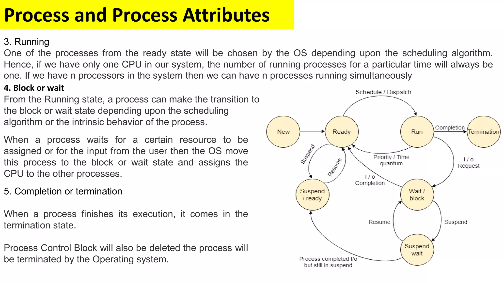 Process and Process Attributes
5. Completion or termination
When a process finishes its execution, it comes in the
termination state.
Process Control Block will also be deleted the process will
be terminated by the Operating system.
4. Block or wait
From the Running state, a process can make the transition to
the block or wait state depending upon the scheduling
algorithm or the intrinsic behavior of the process.
When a process waits for a certain resource to be
assigned or for the input from the user then the OS move
this process to the block or wait state and assigns the
CPU to the other processes.
3. Running
One of the processes from the ready state will be chosen by the OS depending upon the scheduling algorithm.
Hence, if we have only one CPU in our system, the number of running processes for a particular time will always be
one. If we have n processors in the system then we can have n processes running simultaneously
 