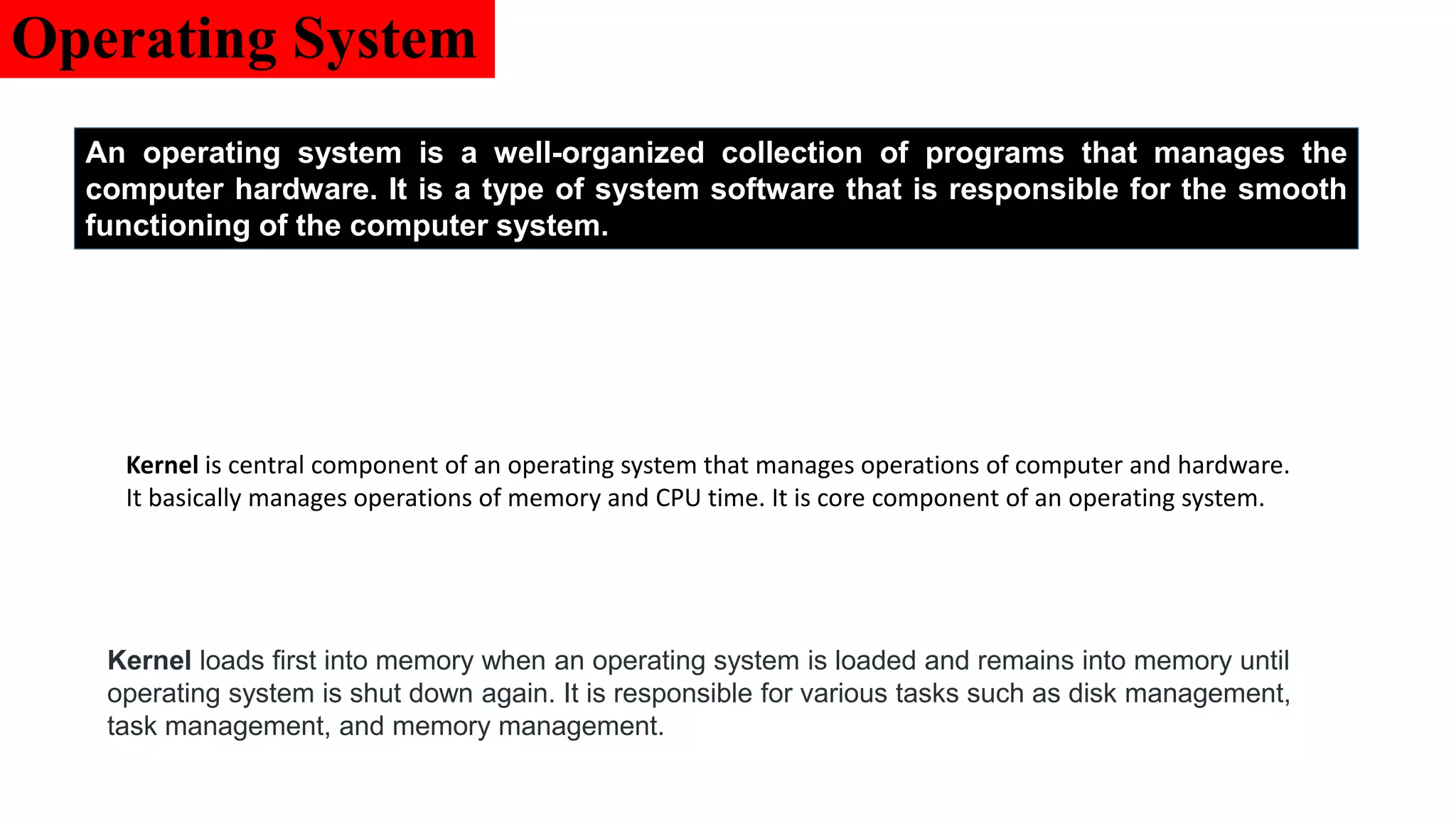 Operating System
An operating system is a well-organized collection of programs that manages the
computer hardware. It is a type of system software that is responsible for the smooth
functioning of the computer system.
Kernel is central component of an operating system that manages operations of computer and hardware.
It basically manages operations of memory and CPU time. It is core component of an operating system.
Kernel loads first into memory when an operating system is loaded and remains into memory until
operating system is shut down again. It is responsible for various tasks such as disk management,
task management, and memory management.
 