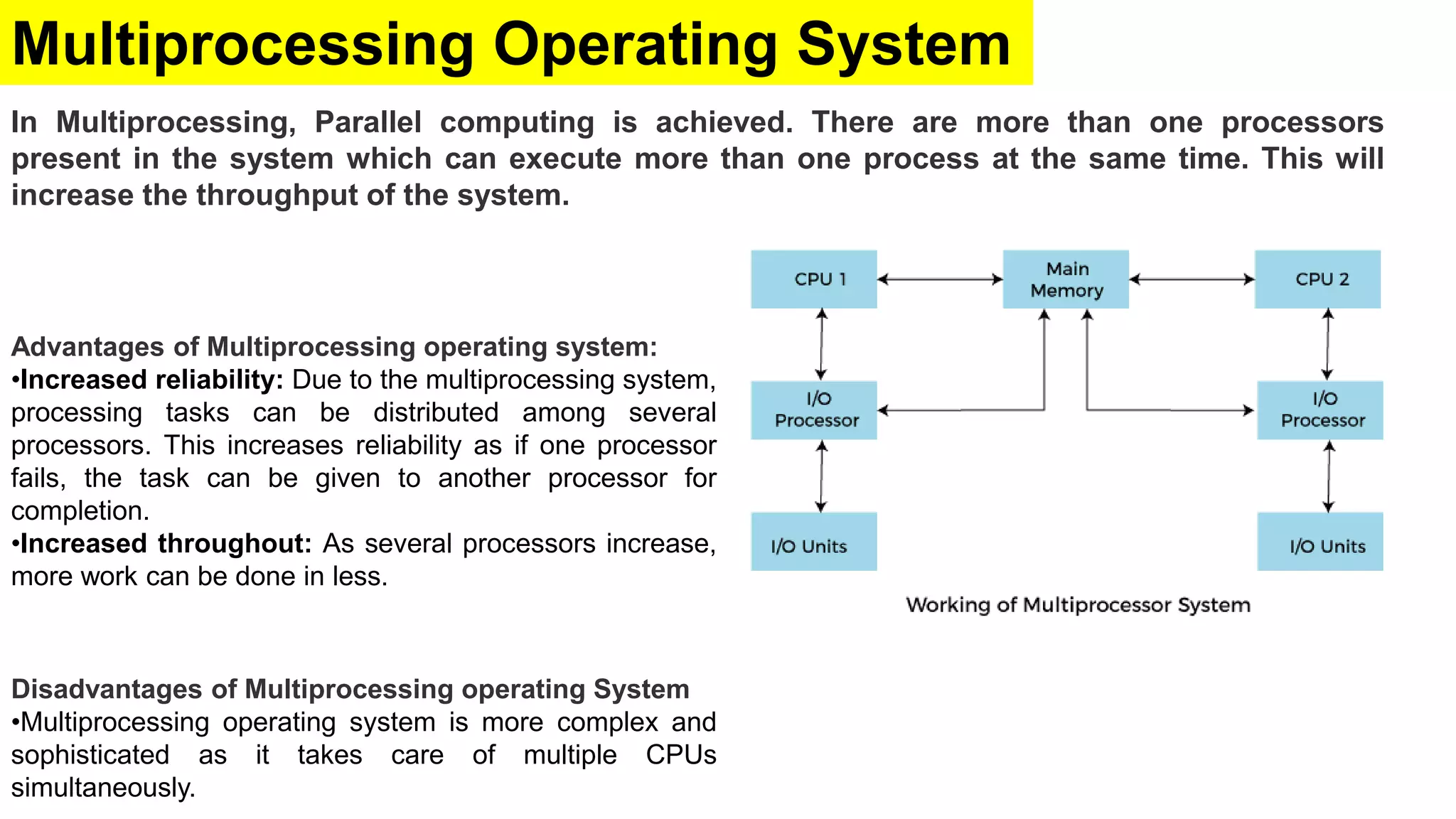 Multiprocessing Operating System
In Multiprocessing, Parallel computing is achieved. There are more than one processors
present in the system which can execute more than one process at the same time. This will
increase the throughput of the system.
Disadvantages of Multiprocessing operating System
•Multiprocessing operating system is more complex and
sophisticated as it takes care of multiple CPUs
simultaneously.
Advantages of Multiprocessing operating system:
•Increased reliability: Due to the multiprocessing system,
processing tasks can be distributed among several
processors. This increases reliability as if one processor
fails, the task can be given to another processor for
completion.
•Increased throughout: As several processors increase,
more work can be done in less.
 