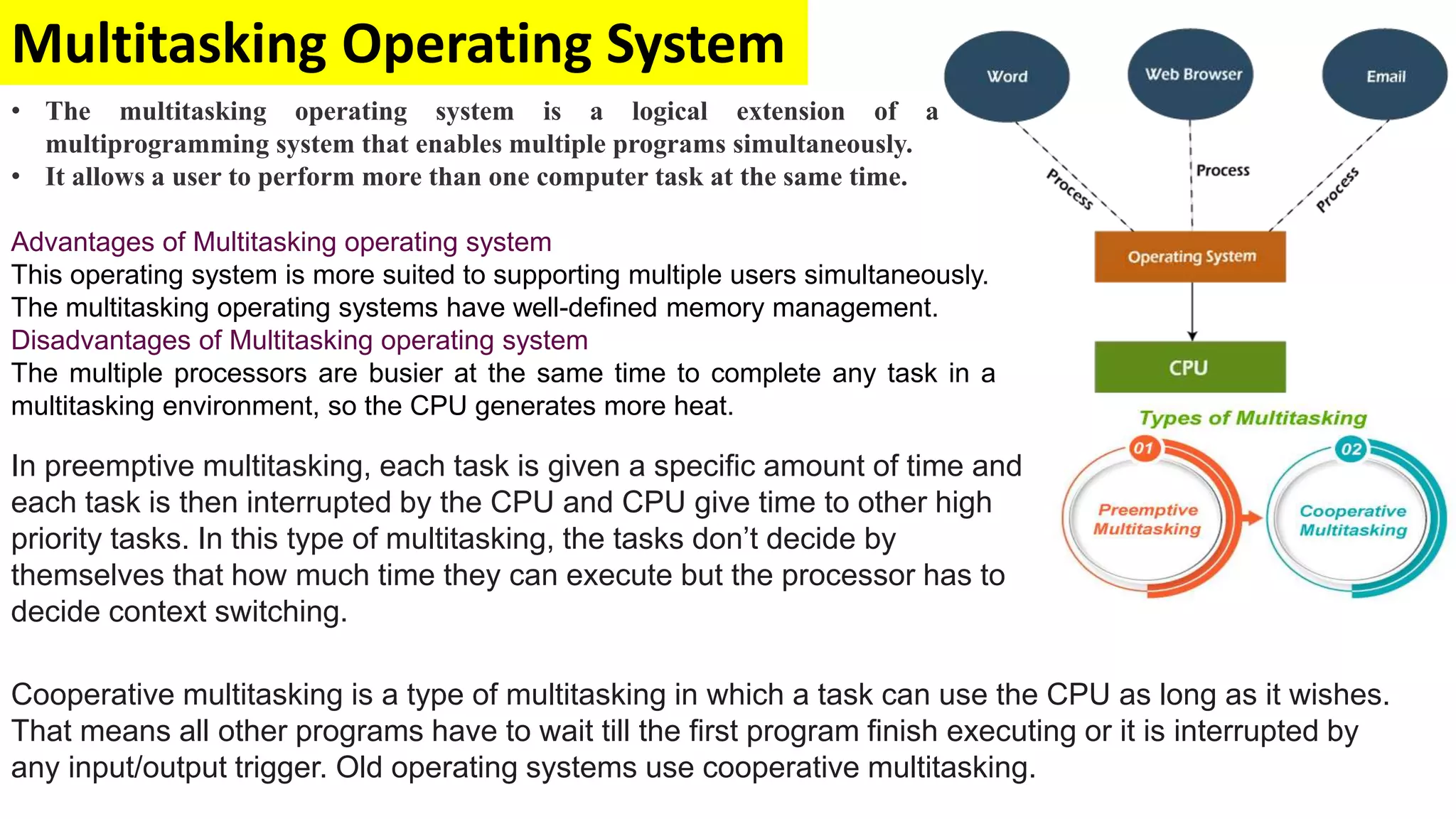 Multitasking Operating System
• The multitasking operating system is a logical extension of a
multiprogramming system that enables multiple programs simultaneously.
• It allows a user to perform more than one computer task at the same time.
Advantages of Multitasking operating system
This operating system is more suited to supporting multiple users simultaneously.
The multitasking operating systems have well-defined memory management.
Disadvantages of Multitasking operating system
The multiple processors are busier at the same time to complete any task in a
multitasking environment, so the CPU generates more heat.
In preemptive multitasking, each task is given a specific amount of time and
each task is then interrupted by the CPU and CPU give time to other high
priority tasks. In this type of multitasking, the tasks don’t decide by
themselves that how much time they can execute but the processor has to
decide context switching.
Cooperative multitasking is a type of multitasking in which a task can use the CPU as long as it wishes.
That means all other programs have to wait till the first program finish executing or it is interrupted by
any input/output trigger. Old operating systems use cooperative multitasking.
 