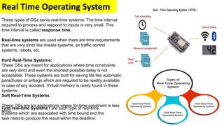 Real Time Operating System
These types of OSs serve real-time systems. The time interval
required to process and respond to inputs is very small. This
time interval is called response time.
Real-time systems are used when there are time requirements
that are very strict like missile systems, air traffic control
systems, robots, etc.
Hard Real-Time Systems:
These OSs are meant for applications where time constraints
are very strict and even the shortest possible delay is not
acceptable. These systems are built for saving life like automatic
parachutes or airbags which are required to be readily available
in case of any accident. Virtual memory is rarely found in these
systems.
Soft Real-Time Systems:
These OSs are for applications where for time-constraint is less
strict.
Firm real-time Systems t are such type of real-time
Systems which are associated with time bound and the
task need to produce the result within the deadline.
 