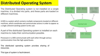 Distributed Operating System
The Distributed Operating system is not installed on a single
machine, it is divided into parts, and these parts are loaded on
different machines.
A DOS is a system which contains multiple components located on different
machines, which coordinate and communicate actions in order to appear as
a single coherent working system to the user.
A part of the distributed Operating system is installed on each
machine to make their communication possible.
Processors in a DOS communicate with each other through various
communication lines like high-speed buses.
The distributed operating system provides sharing of
resources.
This type of system is fault-tolerant.
 