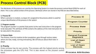 Process Control Block (PCB)
2. Program counter
The program counter is a pointer that points to the next instruction in the program
to be executed. This attribute of PCB contains the address of the next instruction to
be executed in the process.
The Attributes of the process are used by the Operating System to create the process control block (PCB) for each of
them. This is also called context of the process. Attributes which are stored in the PCB are described below.
1. Process ID
When a process is created, a unique id is assigned to the process which is used for
unique identification of the process in the system
3. Process State
The Process, from its creation to the completion, goes through various states
which are new, ready, running and waiting. We will discuss about them later in
detail.
4. Priority
Every process has its own priority. The process with the highest priority among
the processes gets the CPU first. This is also stored on the process control
block.
 