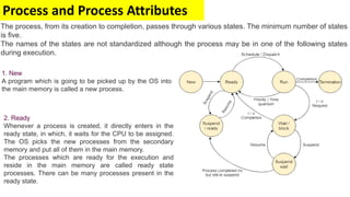 Process and Process Attributes
The process, from its creation to completion, passes through various states. The minimum number of states
is five.
The names of the states are not standardized although the process may be in one of the following states
during execution.
1. New
A program which is going to be picked up by the OS into
the main memory is called a new process.
2. Ready
Whenever a process is created, it directly enters in the
ready state, in which, it waits for the CPU to be assigned.
The OS picks the new processes from the secondary
memory and put all of them in the main memory.
The processes which are ready for the execution and
reside in the main memory are called ready state
processes. There can be many processes present in the
ready state.
 