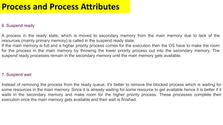 Process and Process Attributes
7. Suspend wait
Instead of removing the process from the ready queue, it's better to remove the blocked process which is waiting for
some resources in the main memory. Since it is already waiting for some resource to get available hence it is better if it
waits in the secondary memory and make room for the higher priority process. These processes complete their
execution once the main memory gets available and their wait is finished.
6. Suspend ready
A process in the ready state, which is moved to secondary memory from the main memory due to lack of the
resources (mainly primary memory) is called in the suspend ready state.
If the main memory is full and a higher priority process comes for the execution then the OS have to make the room
for the process in the main memory by throwing the lower priority process out into the secondary memory. The
suspend ready processes remain in the secondary memory until the main memory gets available.
 